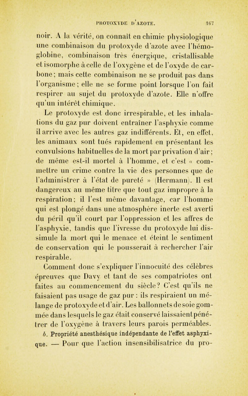 noir. A la vérité, on connaît encliimic pliysiologique une combinaison du protoxyde d'azote avec l'hémo- globine, combinaison très énergique, cristallisable et isomorphe à celle de l'oxygène et de l'oxyde de car- bone ; mais cette combinaison ne se produit pas dans l'organisme ; elle ne se forme point lorsque l'on fait respirer au sujet du protoxyde d'azote. Elle n'offre qu'un intérêt chimique. Le protoxyde est donc irrespirable, et les inliala- tions du gaz pur doivent entraîner l'asphyxie comme il arrive avec les autres gaz indifférents. Et, en effet, les animaux sont tués rapidement en présentant les convulsions habituelles de la mort par privation d'air; de même est-il mortel à l'homme, et c'est « com- mettre un crime contre la vie des personnes que de l'administrer à l'état de pureté » (Hermann). Il est dangereux au même titre que tout gaz impropre à la respiration; il l'est même davantage, car l'homme qui est plongé dans une atmosphère inerte est averti du péril qu'il court par l'oppression et les affres de l'asphyxie, tandis que l'ivresse du protoxyde lui dis- simule la mort qui le menace et éteint le sentiment de conservation qui le pousserait à rechercher l'air respirable. Comment donc s'expliquer l'innocuité des célèbres épreuves que Davy et tant de ses compatriotes ont faites au commencement du siècle? C'est qu'ils ne faisaient pas usage de gaz pur : ils respiraient un mé- lange de protoxyde et d'air. Les ballonnets de soie gom- mée dans lesquels le gaz était conservé laissaient péné- trer de l'oxygène à travers leurs parois perméables. /j. Propriété anesthésique indépendante de l'effet asphyxi- que. — Pour que l'action insensibilisatrice du pi'o-