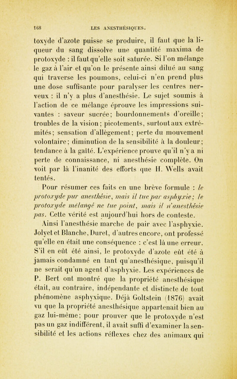 toxyde d'azote puisse se produire, il faut que la li- queur du sang dissolve une quantité niaxima de protoxyde : il faut qu'elle soit saturée. Si l'on mélange le gaz à l'air et qu'on le présente ainsi dilué au sang qui traverse les poumons, celui-ci n'en prend plus une dose suffisante pour paralyser les centres ner- veux : il n'y a plus d'anesthésie. Le sujet soumis à l'action de ce mélange éprouve les impressions sui- vantes : saveur sucrée; bourdonnements d'oreille; troubles de la vision; picotements, surtout aux extré- mités; sensation d'allégement; perte du mouvement volontaire; diminution de la sensibilité à la douleur; tendance à la gaîté. L'expérience prouve qu'il n'y a ni perte de connaissance, ni anesthésie complète. On voit par là l'inanité des efforts que H. Wells avait tentés. Pour résumer ces faits en une brève formule : le protoxyde pur anesthésie, mais il tue par asphyxie; le protoxyde mélangé ne tue point, mais il n'anesthésie pas. Cette vérité est aujourd'hui hors de conteste. Ainsi l'anesthésie marche de pair avec l'asphyxie. Jolyet et Blanche, Duret, d'autres encore, ont professé qu'elle en était une conséquence : c'est là une erreur. S'il en eût été ainsi, le protoxyde d'azote eût été à jamais condamné en tant qu'anesthésique, puisqu'il ne serait qu'un agent d'asphyxie. Les expériences de P. Bert ont montré que la propriété anesthésique était, au contraire, indépendante et distincte de tout phénomène asphyxique. Déjà Goltstein (1876) avait vu que la propriété anesthésique appartenait bien au gaz lui-même; pour prouver que le protoxyde n'est pas un gaz indifférent, il avait suffi d'examiner la sen- sibilité et les actions réflexes chez des animaux qui