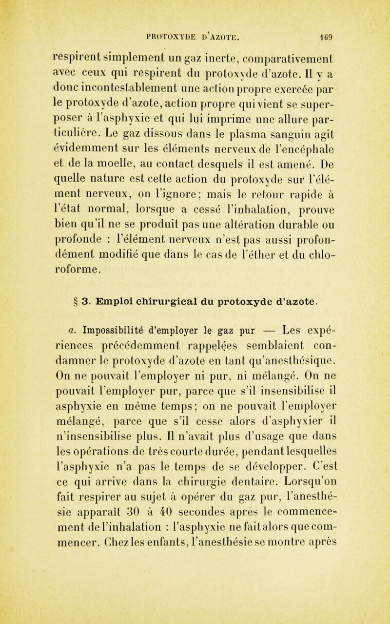 respirent simplement un gaz inerte, comparativement avec ceux qui respirent du protoxyde d'azote. 11 y a donc incontestablement une action propre exercée par le protoxyde d'azote, action propre qui vient se super- poser à l'aspliyxie et qui lui imprime une allure par- ticulière. Le gaz dissous dans le plasma sanguin agit évidemment sur les éléments nerveux de l'encéphale et de la moelle, au contact desquels il est amené. De quelle nature est cette action du protoxyde sur l'élé- ment nerveux, on l'ignore; mais le retour rapide à l'état normal, lorsque a cessé l'inhalation, prouve bien qu'il ne se produit pas une altération durable ou profonde : l'élément nerveux n'est pas aussi profon- dément modifié que dans le cas de l'éther et du chlo- roforme. § 3. Emploi chirurgical du protoxyde d'azote. a. Impossibilité d'employer le gaz pur — Les expé- riences précédemment rappelées semblaient con- damner le protoxyde d'azote en tant qu'anesthésique. On ne pouvait l'employer ni pur, ni mélangé. On ne pouvait l'employer pur, parce que s'il insensibilise il asphyxie en même temps; on ne pouvait l'employer mélangé, parce que s'il cesse alors d'asphyxier il n'insensibilise plus. Il n'avait plus d'usage que dans les opérations de très courte durée, pendant lesquelles l'asphyxie n'a pas le temps de se développer. C'est ce qui arrive dans la chirurgie dentaire. Lorsqu'on fait respirer au sujet à opérer du gaz pur, l'anesthé- sie apparaît 30 à 40 secondes après le commence- ment de l'inhalation : l'asphyxie ne fait alors que com- mencer. Chezles enfants, l'aneslhésie se montre après