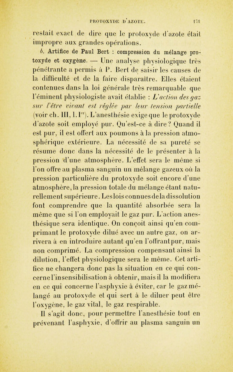restait exact de dire que le protoxyde d'azote était impropre aux grandes opérations. b. Artifice de Paul Bert : compression du mélange pro- toxyde et oxygène. — Une analyse physiologique très pénétrante a permis à P. Bert de saisir les causes de la difficulté et de la faire disparaître. Elles étaient contenues dans la loi générale très remarquable que Féminent physiologiste avait établie : Laction des gaz sur Vêtre vivant est réglée par leur tension partielle (voir ch. m, l.I). L'anesthésie exige que le protoxyde d'azote soit employé pur. Qu'est-ce à dire? Quand il est pur, il est offert aux poumons à la pression atmo- sphérique extérieure. La nécessité de sa pureté se résume donc dans la nécessité de le présenter à la pression d'une atmosphère. L'effet sera le même si l'on offre au plasma sanguin un mélange gazeux où la pression particulière du protoxyde soit encore d'une atmosphère,la pression totale du mélange étant natu- rellement supérieure. Lesloisconnuesdeladissolution font comprendre que la quantité absorbée sera la même que si l'on employait le gaz pur. L'action anes- thésique sera identique. On conçoit ainsi qu'en com- primant le protoxyde dilué avec un autre gaz, on ar- rivera à en introduire autant qu'en l'otfrantpur, mais non comprimé. La compression compensant ainsi la dilution, l'effet physiologique sera le même. Cet arti- fice ne changera donc pas la situation en ce qui con- cernel'insensibilisation à obtenir, mais il la modifiera en ce qui concerne l'asphyxie à éviter, car le gaz mé- langé au protoxyde et qui sert à le diluer peut être l'oxygène, le gaz vital, le gaz respirable. Il s'agit donc, pour permettre l'anesthésie tout en prévenant l'asphyxie, d'offrir au plasma sanguin un