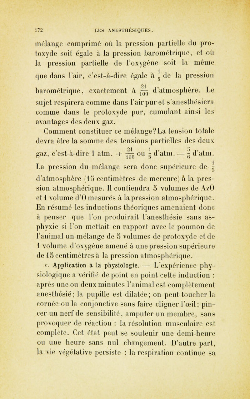 mélange comprimé où la pression partielle du pro- toxyde soit égale à la pression barométrique, et où la pression partielle de l'oxygène soit la même que dans l'air, c'est-à-dire égale à ^ de la pression barométrique, exactement à ^^ d'atmospbère. Le sujet respirera comme dans l'air pur et s'anesthésiera comme dans le protoxyde pur, cumulant ainsi les avantages des deux gaz. Comment constituer ce mélange?La tension totale devra être la somme des tensions partielles des deux gaz, c'est-à-dire 1 atm. -h irrr, ou - d'atm. ^= r d ^tm. La pression du mélange sera donc supérieure de g d'atmosphère (15 centimètres de mercure) à la pres- sion atmosphérique. Il contiendra 5 volumes de AzO et 1 volume d'O mesurés à la pression atmosphérique. En résumé les inductions théoriques amenaient donc à penser que l'on produirait l'anestliésie sans as- phyxie si l'on mettait en rapport avec le poumon de l'animal un mélange de 5 volumes de protoxyde et de 1 volume d'oxygène amené à une pression supérieure de 15 centimètres à la pression atmosphérique. c. Application à la physiologie. — L'expérience phy- siologique a vérifié de point en point cette induction : après une ou deux minutes l'animal est comj)lètenient anesthésié ; la pupille est dilatée ; on peut toucher la cornée ou la conjonctive sans faire cligner l'œil; pin- cer un nerf de sensibilité, amputer un membre, sans provoquer de réaction : la résolution musculaire est complète. Cet état peut se soutenir une demi-heure ou une heure sans nul changement. D'autre part, la vie végétative persiste : la respiration continue sa