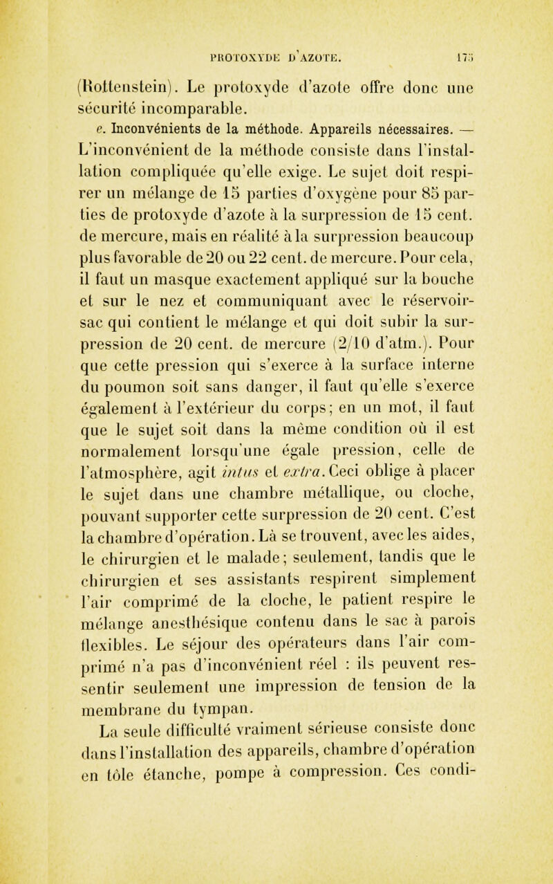 PROToxYDK 1) Azori:. 17:; (Rottenstein). Le protoxyde d'azote offre donc une sécurité incomparable. e. Inconvénients de la méthode. Appareils nécessaires. — L'inconvénient de la méthode consiste dans l'instal- lation compliquée qu'elle exige. Le sujet doit respi- rer un mélange de IS parties d'oxygène pour 85 par- ties de protoxyde d'azote à la surpression de 15 cent, de mercure, mais en réalité à la surpression beaucoup plus favorable de 20 ou 22 cent, de mercure. Pour cela, il faut un masque exactement appliqué sur la bouche et sur le nez et communiquant avec le réservoir- sac qui contient le mélange et qui doit subir la sur- pression de 20 cent, de mercure (2/10 d'atm.). Pour que cette pression qui s'exerce à la surface interne du poumon soit sans danger, il faut qu'elle s'exerce également à l'extérieur du corps; en un mot, il faut que le sujet soit dans la même condition où il est normalement lorsqu'une égale pression, celle de l'atmosphère, agit mtiis et exira. Ceci oblige à placer le sujet dans une chambre métallique, ou cloche, pouvant supporter cette surpression de 20 cent. C'est la chambre d'opération. Là se trouvent, avec les aides, le chirurgien et le malade ; seulement, tandis que le chirurgien et ses assistants respirent simplement l'air comprimé de la cloche, le patient respire le mélange anestliésique contenu dans le sac à parois flexibles. Le séjour des opérateurs dans l'air com- primé n'a pas d'inconvénient réel : ils peuvent res- sentir seulement une impression de tension de la membrane du tympan. La seule difficulté vraiment sérieuse consiste donc dans l'installation des appareils, chambre d'opération en tôle étanche, pompe à compression. Ces condi-