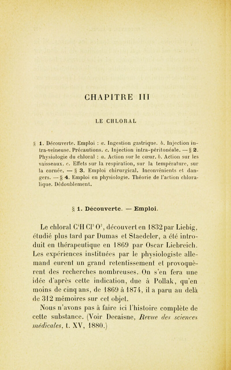 CHAPITRE III LE CHLORAL 1. Découverte. Emploi : <i. Ingestion gastrique, h. Injection in- tra-veineuse. Précautions, c. Injection intra-péritonéale.—§2. Physiologie du chloial : a. Action sur le cceur. h. Action sur les vaisseaux, c. Effets sur la respiration, sur la température, sur la cornée. — § 3. Emploi chirurgical. Inconvénients et dan- gers. —• § 4. Emploi en physiologie. Théorie de l'action chlora- lique. Dédoublement. § 1. Découverte. — Emploi. Le chloral C'H CP 0', découvert en 1832 par Liebig, étudié plus lard par Dumas et Staedeler, a été intro- duit en thérapeutique en 1869 par Oscar Liebreich. Les expériences instituées par le physiologiste alle- mand eurent un grand retentissement et provoquè- rent des recherches nombreuses. On s'en fera une idée d'après cette indication, due à Pollak, qu'en moins de cinq ans, de 1869 à 1874, il a paru au delà de 312 mémoires sur cet objet. Nous n'avons pas à faire ici l'histoire complète de cette substance. (Voir Decaisne, Revue des sciences médicales, t. XV, 1880.)