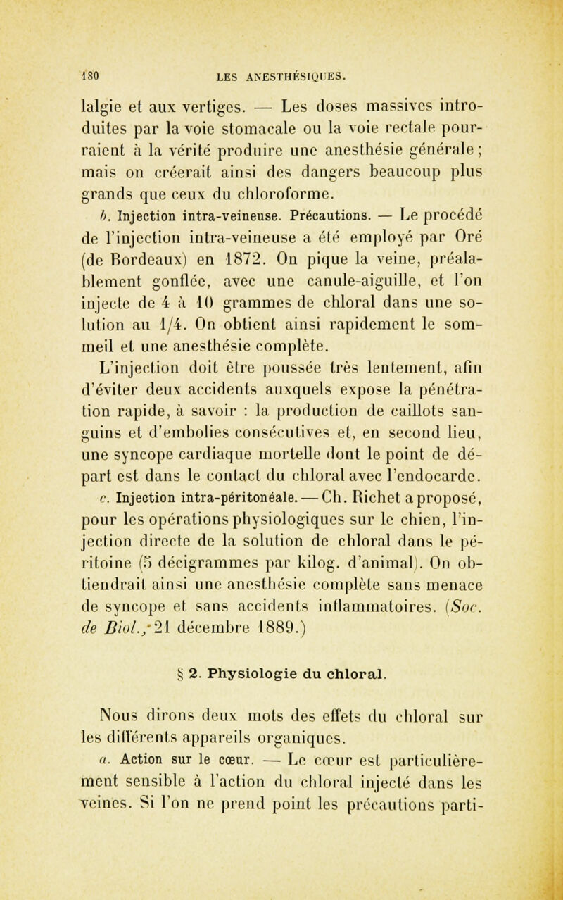 lalgie et aux vertiges. — Les doses massives intro- duites par la voie stomacale ou la voie rectale pour- raieat à la vérité produire une anesthésie générale ; mais on créerait ainsi des dangers beaucoup plus grands que ceux du chloroforme. h. Injection intra-veineuse. Précautions. — Le procédé de l'injection intra-veineuse a été employé par Oré (de Bordeaux) en 1872. On pique la veine, préala- blement gonflée, avec une canule-aiguille, et l'on injecte de 4 à 10 grammes de chloral dans une so- lution au 1/4. On obtient ainsi rapidement le som- meil et une anesthésie complète. L'injection doit être poussée très lentement, afin d'éviter deux accidents auxquels expose la pénétra- tion rapide, à savoir : la production de caillots san- guins et d'embolies consécutives et, en second lieu, une syncope cardiaque mortelle dont le point de dé- part est dans le contact du chloral avec l'endocarde. c. Injection intra-péritonéale. — Ch. Richet a proposé, pour les opérations physiologiques sur le chien, l'in- jection directe de la solution de chloral dans le pé- ritoine (5 décigrammes par kilog. d'animal). On ob- tiendrait ainsi une anesthésie complète sans menace de syncope et sans accidents iuflammatoires. {Soc de Biol./2[ décembre 1889.) § 2. Physiologie du chloral. Nous dirons deux mots des effets du ciiloral sur les différents appareils organiques. a. Action sur le cœur. — Le cœur est particulière- ment sensible à l'action du chloral injecté dans les veines. Si l'on ne prend point les précautions parti-
