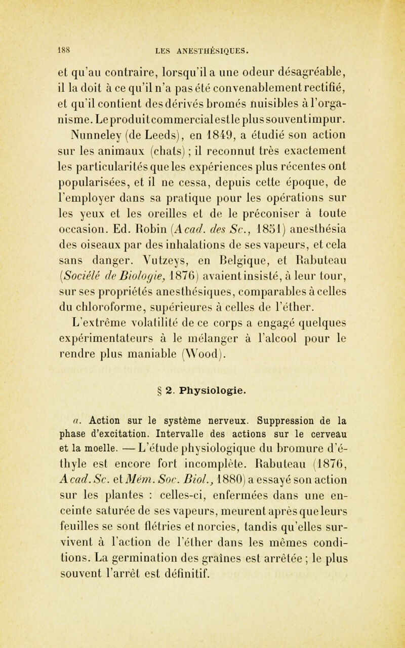 et qu'au contraire, lorsqu'il a une odeur désagréable, il la doit à ce qu'il n'a pas été convenablement rectifié, et qu'il contient des dérivés bromes nuisibles à l'orga- nisme. Leproduitcommercialeslle plus souvent impur. Nunneley (de Leeds), en 1849, a étudié son action sur les animaux (chats) ; il reconnut très exactement les particularités que les expériences plus récentes ont popularisées, et il ne cessa, depuis cette époque, de l'employer dans sa pratique pour les opérations sur les yeux et les oreilles et de le préconiser à toute occasion. Ed. Robin [Acad. des Se, 1851) anesthésia des oiseaux par des inhalations de ses vapeurs, et cela sans danger. Yutzeys, en Belgique, et Rabuteau [Sociélé de Biologie, 1876) avaientinsisté, àleur tour, sur ses propriétés anesthésiques, comparables à celles du chloroforme, supérieures à celles de l'éther. L'extrême volatilité de ce corps a engagé quelques expérimentateurs à le mélanger à l'alcool pour le rendre plus maniable (Wood). § 2. Physiologie. <i. Action sur le système nerveux. Suppression de la phase d'excitation. Intervalle des actions sur le cerveau et la moelle. —L'étude physiologique du bromure d'é- thyle est encore fort incomplète. Rabuteau (1876, Acad. Se. et Mém. Soc BioL, 1880) a essayé son action sur les plantes : celles-ci, enfermées dans une en- ceinte saturée de ses vapeurs, meurent après que leurs feuilles se sont flétries etnorcies, tandis qu'elles sur- vivent à l'action de l'éther dans les mêmes condi- tions. La germination des graines est arrêtée ; le plus souvent l'arrêt est définitif.
