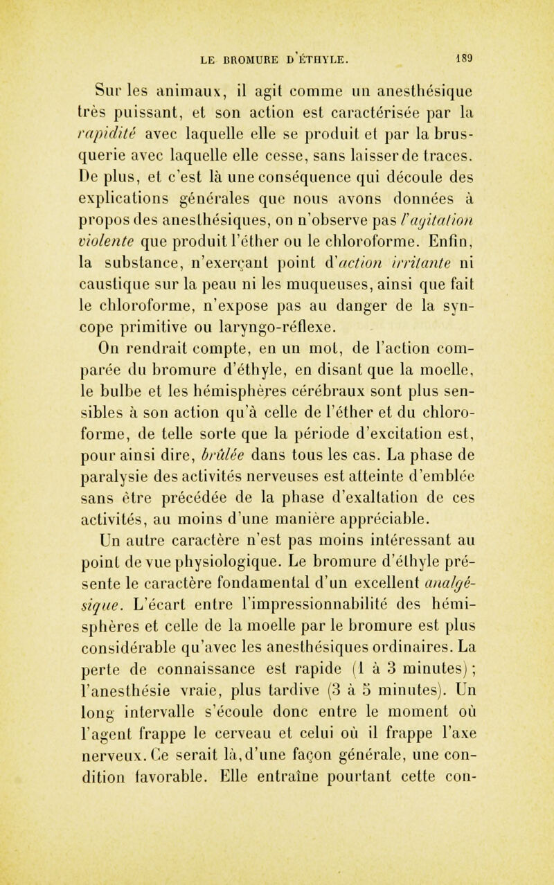 Sur les animaux, il agit comme un anesthésique très puissant, et son action est caractérisée par la rapiclHé avec laquelle elle se produit et par la brus- querie avec laquelle elle cesse, sans laisser de traces. De plus, et c'est là une conséquence qui découle des explications générales que nous avons données à propos des anesthésiques, on n'observe pas Fayitalion violente que produit l'éther ou le chloroforme. Enfin, la substance, n'exerçant point d'action irritante ni caustique sur la peau ni les muqueuses, ainsi que fait le chloroforme, n'expose pas au danger de la syn- cope primitive ou laryngo-réflexe. On rendrait compte, en un mol, de l'action com- parée du bromure d'éthyle, en disant que la moelle, le bulbe et les hémisphères cérébraux sont plus sen- sibles à son action qu'à celle de l'éther et du chloro- forme, de telle sorte que la période d'excitation est, pour ainsi dire, brûlée dans tous les cas. La phase de paralysie des activités nerveuses est atteinte d'emblée sans être précédée de la phase d'exaltation de ces activités, au moins d'une manière appréciable. Un autre caractère n'est pas moins intéressant au point de vue physiologique. Le bromure d'éthyle pré- sente le caractère fondamental d'un excellent analgé- sique. L'écart entre l'impressionnabilité des hémi- sphères et celle de la moelle par le bromure est plus considérable qu'avec les anesthésiques ordinaires. La perte de connaissance est rapide (1 à 3 minutes) ; l'anesthésie vraie, plus tardive (3 à 5 minutes). Un long intervalle s'écoule donc entre le moment où l'agent frappe le cerveau et celui où il frappe l'axe nerveux. Ce serait là, d'une façon générale, une con- dition tavorable. Elle entraîne pourtant cette cou-
