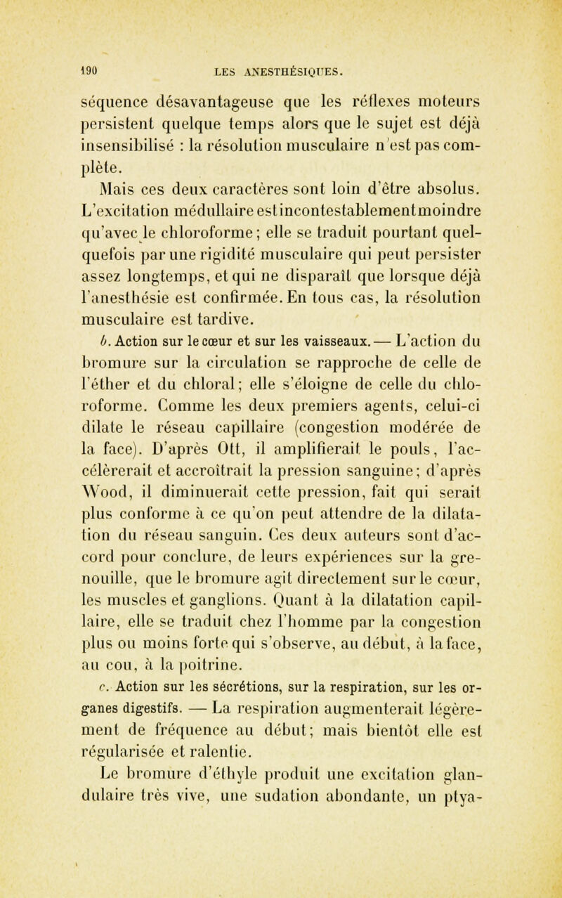 séquence désavantageuse que les réflexes moteurs persistent quelque temps alors que le sujet est déjà insensibilisé : la résolution musculaire n'est pas com- plète. Mais ces deux caractères sont loin d'être absolus. L'excitation médullaireestincontestablementmoindre qu'avec le chloroforme ; elle se traduit pourtant quel- quefois par une rigidité musculaire qui peut persister assez longtemps, et qui ne disparaît que lorsque déjà l'anesthésie est confirmée. En tous cas, la résolution musculaire est tardive. ^.Action sur le cœur et sur les vaisseaux.— L'action du bromure sur la circulation se rapproche de celle de l'éther et du chloral; elle s'éloigne de celle du chlo- roforme. Comme les deux premiers agents, celui-ci dilate le réseau capillaire (congestion modérée de la face). D'après Otf, il amplifierait le pouls, l'ac- célérerait et accroîtrait la pression sanguine; d'après Wood, il diminuerait cette pression, fait qui serait plus conforme à ce qu'on peut attendre de la dilata- tion du réseau sanguin. Ces deux auteurs sont d'ac- cord pour conclure, de leurs expériences sur la gre- nouille, que le bromure agit directement sur le cœur, les muscles et ganglions. Quant à la dilatation capil- laire, elle se traduit chez l'homme par la congestion plus ou moins forte qui s'observe, au début, à la face, au cou, à la poitrine. c. Action sur les sécrétions, sur la respiration, sur les or- ganes digestifs. — La respiration augmenterait légère- ment de fréquence au début; mais bientôt elle est régularisée et ralentie. Le bromure d'éthyle produit une excitation glan- dulaire très vive, une sudation abondante, un ptya-