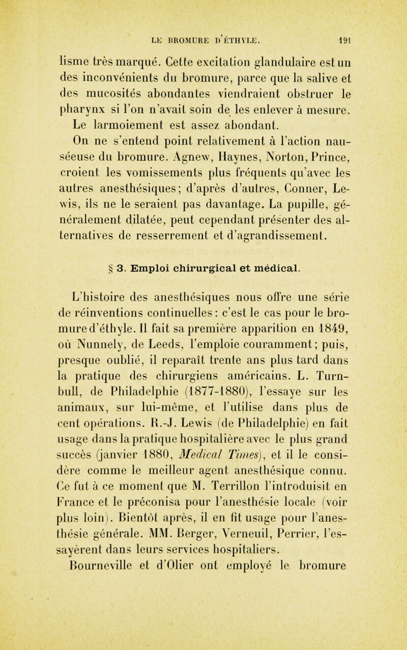 lisme très marqué. Cette excitation glandulaire est un des inconvénients du bromure, parce que la salive et des mucosités abondantes viendraient obstruer le pharynx si l'on n'avait soin de les enlever à mesure. Le larmoiement est assez abondant. On ne s'entend point relativement à l'action nau- séeuse du bromure. Agnew, Haynes, Norton, Prince, croient les vomissements plus fréquents qu'avec les autres anesthésiques; d'après d'autres, Conner, Le- wis, ils ne le seraient pas davantage. La pupille, gé- néralement dilatée, peut cependant présenter des al- ternatives de resserrement et d'agrandissement. § 3. Emploi chirurgical et médical. L'histoire des anesthésiques nous ofï're une série de réinventions continuelles : c'est le cas pour le bro- mure d'éthyle. Il fait sa première apparition en 1849, où Nunnely, de Leeds, l'emploie couramment; puis, presque oublié, il reparaît trente ans plus tard dans la pratique des chirurgiens américains. L. Turn- bull, de Philadelphie (1877-1880), l'essaye sur les animaux, sur lui-même, et l'utilise dans plus de cent opérations. R.-J. Lewis (de Philadelphie) en fait usage dans la pratique hospitalière avec le plus grand succès (janvier 1880, Médical Times), et il le consi- dère comme le meilleur agent anesthésique connu. Ce fut à ce moment que M. Terrillon l'introduisit en France et le préconisa pour l'anesthésie locale (voir plus loin). Bientôt après, il en fit usage pour l'anes- thésie générale. MM. Berger, Verneuil, Perrier, l'es- sayèrent dans leurs services hospitahers. Bourneville et d'Olier ont employé le bromure