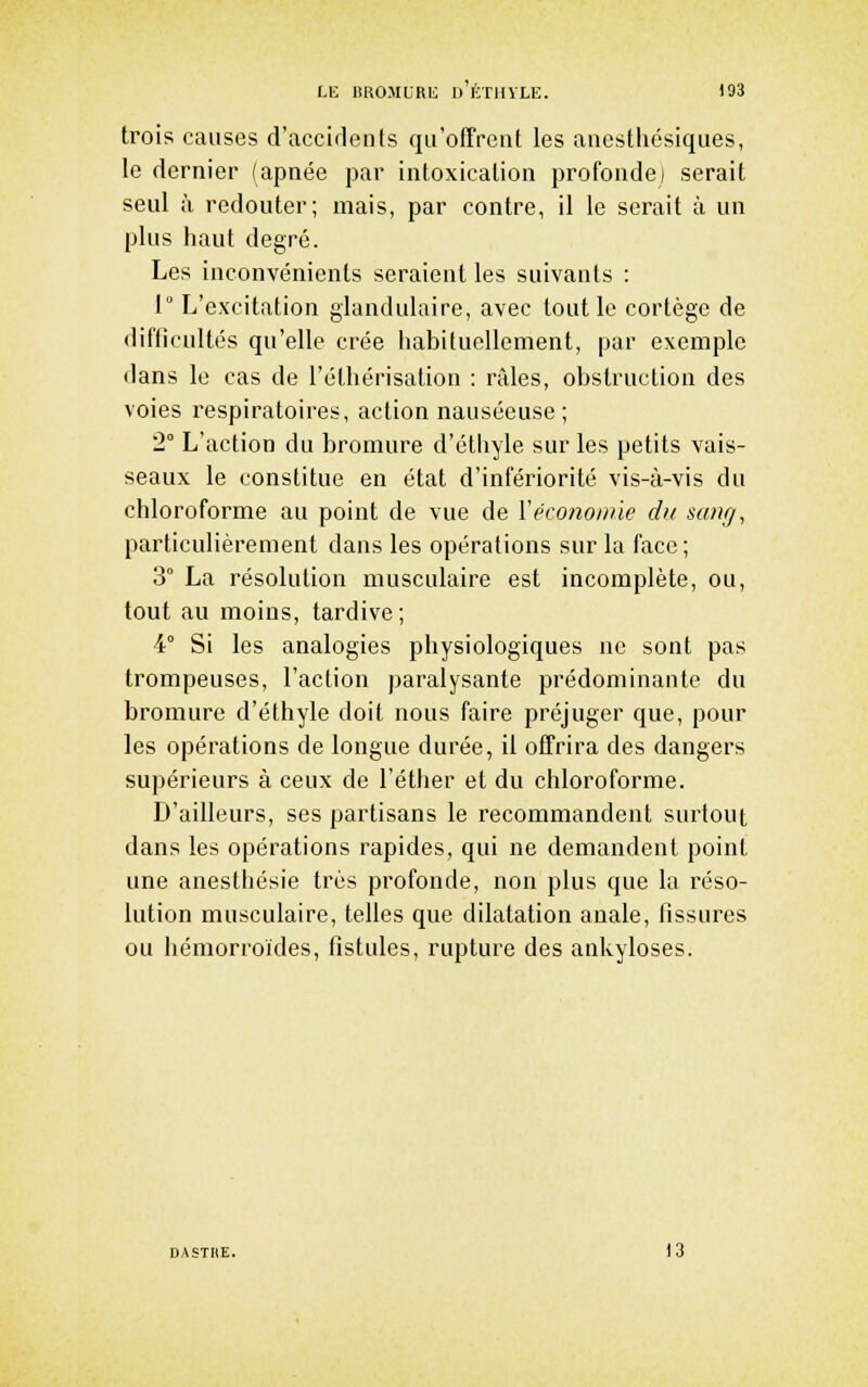LU lîRO.MURE d'kTIIYLE. )93 trois causes d'accirlents qu'offrent les anesthésiques, le dernier (apnée par intoxication profonde) serait seul à redouter; mais, par contre, il le serait à un plus haut degré. Les inconvénients seraient les suivants : 1° L'excitation glandulaire, avec tout le cortège de difficultés qu'elle crée habituellement, par exemple dans le cas de l'éthérisation : niles, obstruction des voies respiratoires, action nauséeuse; 2° L'action du bromure d'éthyle sur les petits vais- seaux le constitue en état d'infériorité vis-à-vis du chloroforme au point de vue de Véconomie dit sang, particulièrement dans les opérations sur la face ; 3° La résolution musculaire est incomplète, ou, tout au moins, tardive; 4° Si les analogies physiologiques ne sont pas trompeuses, l'action paralysante prédominante du bromure d'éthyle doit nous faire préjuger que, pour les opérations de longue durée, il offrira des dangers supérieurs à ceux de l'éther et du chloroforme. D'ailleurs, ses partisans le recoaimandent surtout dans les opérations rapides, qui ne demandent point une anesthésie très profonde, non plus que la réso- lution musculaire, telles que dilatation anale, fissures ou hémorroïdes, fistules, rupture des ankyloses. DASTHE. )3