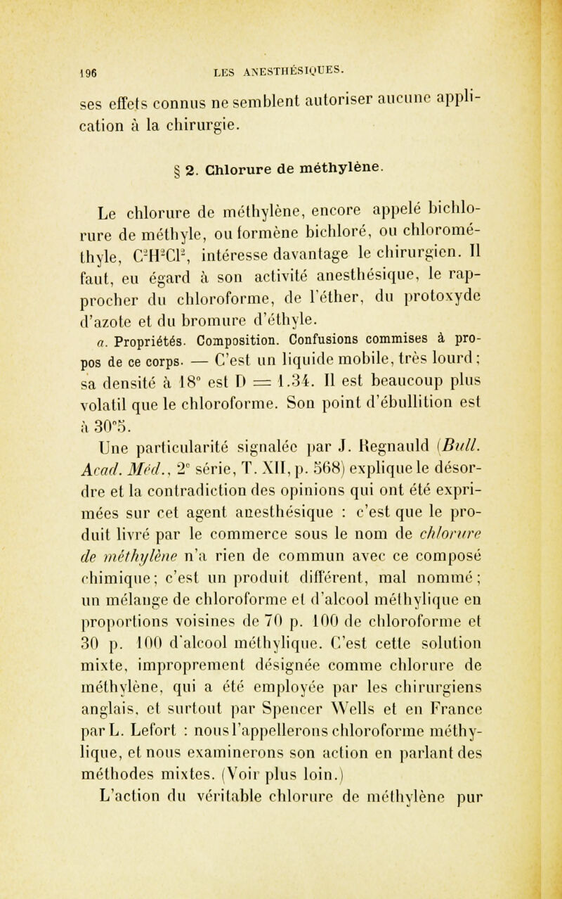 ses effets connus ne semblent autoriser aucune appli- cation à la chirurgie. § 2. Chlorure de méthylène. Le chlorure de méthylène, encore appelé bichlo- rure de méthyle, ou formène bichloré, ou chloromé- thyle, C-H-Cl-, intéresse davantage le ciiirurgien. Il faut, eu égard à son activité anesthésique, le rap- procher du chloroforme, de l'éther, du protoxyde d'azote et du bromure d'éthyle. a. Propriétés. Composition. Confusions commises à pro- pos de ce corps. — C'est un liquide mobile, très lourd; sa densité à 18° est D = 1.34. Il est beaucoup plus volatil que le chloroforme. Son point d'ébuUilion est à 30°5. Une particularité signalée par J. Regnauld [Bull. Acad. Mrd., 2° série, T. XII, p. .568) explique le désor- dre et la contradiction des opinions qui ont été expri- mées sur cet agent anesthésique : c'est que le pro- duit livré par le commerce sous le nom de chlorure de méthylène n'a rien de commun avec ce composé chimique; c'est un produit différent, mal nommé; un mélange de chloroforme et d'alcool méthylique eu proportions voisines de 70 p. 100 de cldoroforme et 30 p. 100 d'alcool méthylique. C'est cette solution mixte, improprement désignée comme chlorure de méthylène, qui a été employée par les chirurgiens anglais, et surtout par Spencer Wells et en France parL. Lefort : nous l'appellerons chloroforme méthy- lique, et nous examinerons son action en parlant des méthodes mixtes. (Voir plus loin.) L'action du véritable chlorure de méthylène pur