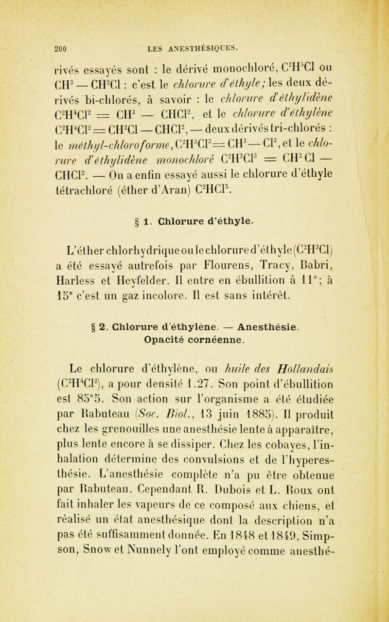 rivés essayés sonl : le dérivé monochloré, C-H''C1 ou CH'_CH-C1 : c'est le chlorure crélhiyle;\es deux dé- rivés bi-chlorés, à savoir : le chlorure délhylïdène C-H*Cr- = CH^ — CHCl-, et le chlorure d'éthylène (7WQA- = CH-Cl — CHCl-, — deux dérivés tri-chlorés : le méthf/l-chloroforme,Q?WCV=CW—a\ei\(i chlo- rure déthylidène monochloré C'H^CP = CH'Cl — CHCr-. — On a enfin essayé aussi le chlorure d'éthyle tétrachloré (éther d'Aran) C^HCP. § 1. Chlorure d'éthyle. L'élherchlorhydrique ou le chlorure d'é(hyle(C-H'Clj a été essayé autrefois par Flourens, Tracy, Babri, Harless et Heyfelder. Il entre en ébullition à 11; à 15° c'est un gaz incolore. Il est sans intérêt. § 2. Chlorure d'éthylène. — Anesthésie. Opacité cornéenne. Le cidorure d'éthylène, ou huile des Hollandais (C-H''Cr-), a pour densité 1.27. Son point d'ébullition est 85°5. Son action sur l'organisme a été étudiée par Ilabuteau {Sor. B/oL, 13 juin 1885). 11 produit chez les grenouilles une anesthésie lente à apparaître, plus lente encore à se dissiper. Chez les cobayes, l'in- halation détermine des convulsions et de l'hyperes- thésie. L'anesthésie complète n'a pu être obtenue par Rabuteau. Cependant R. Dubois et L. Roux ont fait inhaler les vapeurs de ce composé aux chiens, et réahsé un état anesthésique dont la description n'a pas été suffisamment donnée. En 1848 et 1849, Simp- son, Snow et Nunnely l'ont employé comme anesthé-