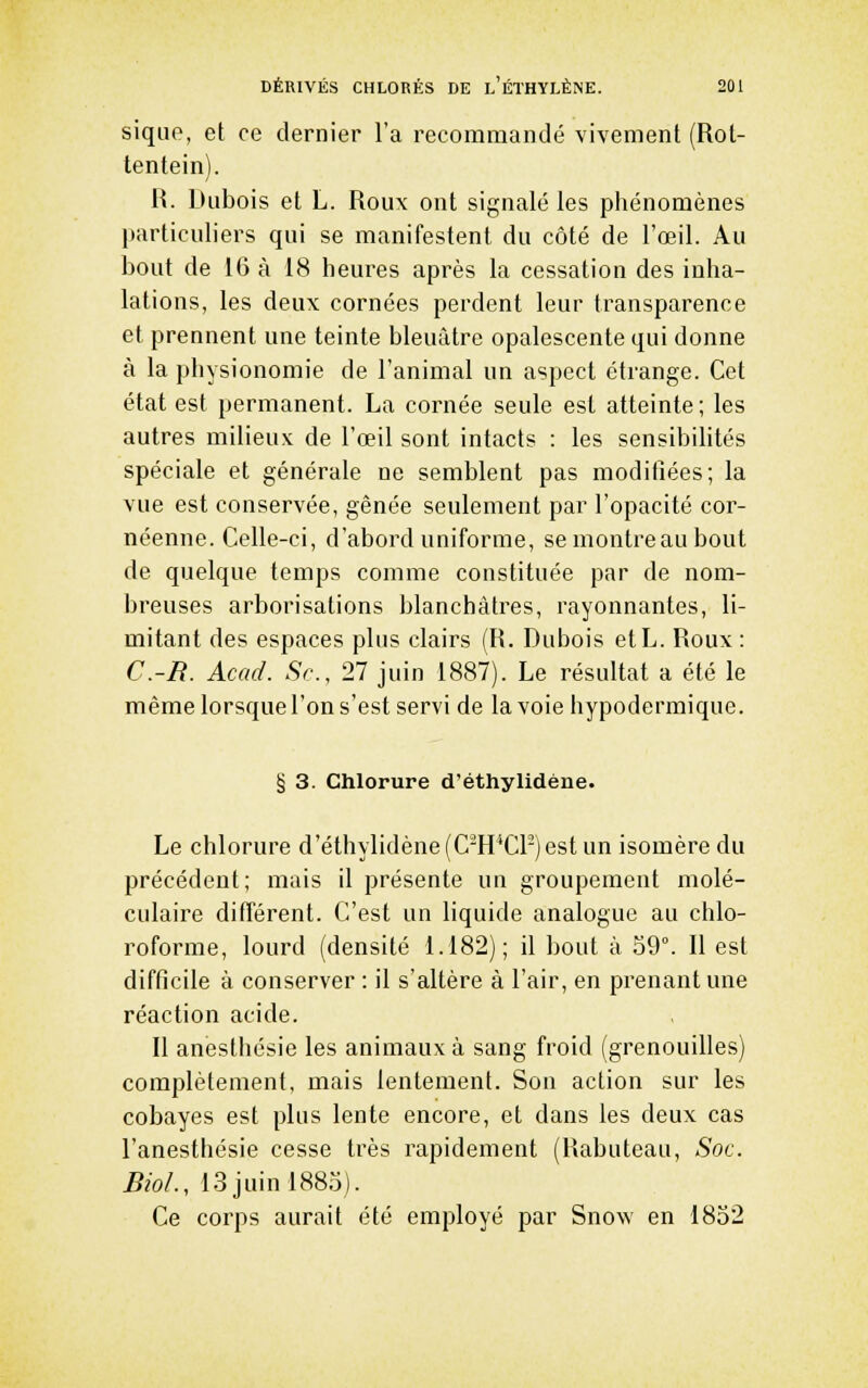 siqiie, et ce dernier l'a recommandé vivement (Rot- tentein). R. Dubois et L. Roux ont signalé les phénomènes particuliers qui se manifestent du côté de l'œil. Au bout de 16 à 18 heures après la cessation des inha- lations, les deux cornées perdent leur transparence et prennent une teinte bleuâtre opalescente qui donne à la physionomie de l'animal un aspect étrange. Cet état est permanent. La cornée seule est atteinte ; les autres milieux de l'œil sont intacts : les sensibihtés spéciale et générale ne semblent pas modifiées; la vue est conservée, gênée seulement par l'opacité cor- néenne. Celle-ci, d'abord uniforme, se montre au bout de quelque temps comme constituée par de nom- breuses arborisations blanchâtres, rayonnantes, li- mitant des espaces plus clairs (R. Dubois etL. Roux: C.-R. Acad. Se, 27 juin 1887). Le résultat a été le même lorsque l'on s'est servi de la voie hypodermique. § 3. Chlorure d'éthylidéne. Le chlorure d'éthylidéne (C-H'CP) est un isomère du précédent; mais il présente un groupement molé- culaire différent. C'est un liquide analogue au chlo- roforme, lourd (densité 1.182); il bout à 59°. 11 est difficile à conserver : il s'altère à l'air, en prenant une réaction acide. Il anesthésie les animaux à sang froid (grenouilles) complètement, mais lentement. Son action sur les cobayes est plus lente encore, et dans les deux cas l'anesthésie cesse très rapidement (Rabuteau, Soc. Bioi., 13 juin 1883). Ce corps aurait été employé par Snow en 1832