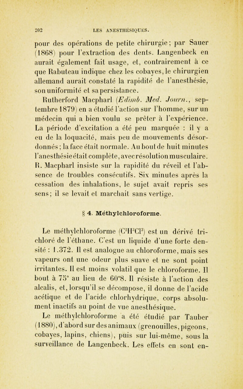 pour des opérations de petite chirurgie; par Sauer (1868) pour l'extraction des dents. Langenbeck en aurait également fait usage, et, contrairement à ce que Rabuteau indique chez les cobayes,le chirurgien allemand aurait constaté la rapidité de l'anesthésie, son uniformité et sapersistance. lUitherford Macpharl [Edimb. Med. Journ., sep- tembre 1879) en a étudié l'action sur l'homme, sur un médecin qui a bien voulu se prêter h l'expérience. La période d'excitation a été peu marquée : il y a eu de la loquacité, mais peu de mouvements désor- donnés; la face était normale. Au bout de huit minutes l'anesthésie était complète, avec résolution musculaire. R. Macpharl insiste sur la rapidité du réveil et l'ab- sence de troubles consécutifs. Six minutes après la cessation des inhalations, le sujet avait repris ses sens; il se levait et marciiait sans vertige. § 4. Méthylchloroforme. Le méthylchloroforme (C-PPCP) est un dérivé tri- chloré de l'éthane. C'est un liquide d'une forte den- sité : 1.372. Il est analogue au chloroforme, mais ses vapeurs ont une odeur plus suave et ne sont point irritantes. Il est moins volatil que le chloroforme. Il bout à 75° au lieu de 60°8. Il résiste à l'action des alcalis, et, lorsqu'il se décompose, il donne de l'acide acétique et de l'acide chlorliydrique, corps absolu- ment inactifs au point de vue anesthésique. Le méthylchloroforme a été étudié par Tauber (1880), d'abord sur des animaux (grenouilles, pigeons, cobayes, lapins, chiens), puis sur lui-même, sous la surveillance de Langenbeck. Les effets en sont en-