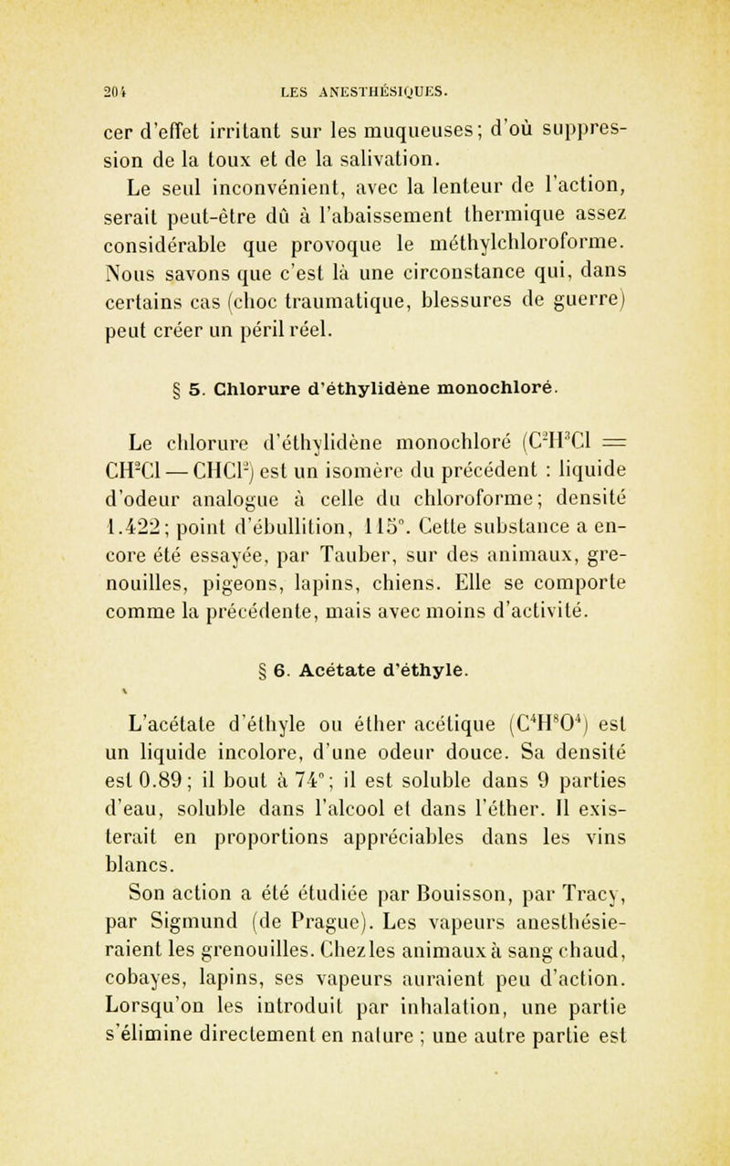 cer d'effet irritant sur les muqueuses; d'où suppres- sion de la toux et de la salivation. Le seul inconvénient, avec la lenteur de l'action, serait peut-être dû à l'abaissement thermique assez considérable que provoque le méthylchloroforme. Nous savons que c'est là une circonstance qui, dans certains cas (choc traumatique, blessures de guerre) peut créer un péril réel. § 5. Chlorure d'éthylidène monochloré. Le chlorure d'éthylidène monochloré (C-H'Cl = CH-Cl — CHCr-j est un isomère du précédent : liquide d'odeur analogue à celle du chloroforme; densité 1.422; point d'ébullition, 115°. Cette substance a en- core été essayée, par Tauber, sur des animaux, gre- nouilles, pigeons, lapins, chiens. Elle se comporte comme la précédente, mais avec moins d'activité. § 6. Acétate d'éthyle. L'acétate d'éthyle ou éther acétique (C^H'O'*) est un liquide incolore, d'une odeur douce. Sa densité est 0.89; il bout à 74; il est soluble dans 9 parties d'eau, soluble dans l'alcool et dans l'éther. Il exis- terait en proportions appréciables dans les vins blancs. Son action a été étudiée par Bouisson, par Tracy, par Sigmund (de Prague). Les vapeurs anesthésie- raient les grenouilles. Chezles animaux à sang chaud, cobayes, lapins, ses vapeurs auraient peu d'action. Lorsqu'on les introduit par inhalation, une partie s'élimine directement en nalure ; une autre partie est