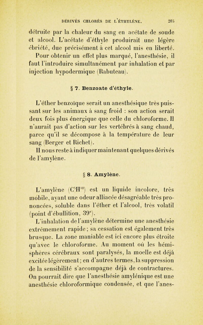 DERIVES CH1,0RÉS DE h ÉTIIYLÈNE. SOS délruite par la chaleur du sang on acétate de soude et alcool. L'acétate d'éthyle produirait une légère ébriété, due précisément à cet alcool mis en liberté. Pour obtenir un effet plus marqué, l'anesthésie, il faut l'introduire simultanément par inhalation et par injection hypodermique (Rabuteau). § 7. Benzoate d'éthyle. L'éther benzoïque serait un anesthésique très puis- sant sur les animaux à sang froid : son action serait deux fois plus énergique que celle du chloroforme. Il n'aurait pas d'action sur les vertébrés à sang chaud, parce qu'il se décompose à la température de leur sang (Berger et Richet). II nous reste à indiquer maintenant quelques dérivés de l'amylène. § 8. Amylène. L'amylène [C^W] est un liquide incolore, très mobile, ayant une odeur alliacée désagréable très pro- noncées, soluble dans l'élher et l'alcool, très volatil (point d'ébullition, 39). L'inhalation de l'amylène détermine une anesthésie extrêmement rapide ; sa cessation est également très brusque. La zone maniable est ici encore plus étroite qu'avec le chloroforme. Au moment où les hémi- sphères cérébraux sont paralysés, la moelle est déjà excitée légèrement; en d'autres termes,lasuppression de la sensibilité s'accompagne déjà de contractures. On pourrait dire que l'anesthésie amylénique est une anesthésie chloroformique condensée, et que l'anes-