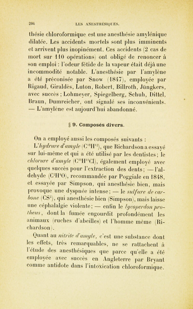 20(; LES ANE.STIlKStol ES. thésie chloroformique est une anesthésie amylénique dilatée. Les accidents mortels sont plus imminents et arrivent plus inopinément. Ces accidents (2 cas de mort sur 110 opérations^ ont obligé de renoncer à son emploi : l'odeur fétide de la vapeur était déjà une incommodité notable. L'anesthésie par l'amylène a été préconisée par Snow (1847), employée par Uigaud, Giraldès, Luton, Uobert, Billroth, Jungkers, avec succès ; Lohmeyer, Spiegelberg, Schuh, Dittel, Braun, Dumreicher, ont signalé ses inconvénients. — L'amylène est aujourd'hui abandonné. § 9. Composés divers. On a employé aussi les composés suivants : hliydnired'amylc (G'»!!'-), que Richardsona essayé sur lui-même et qui a été utilisé par les dentistes ; le chlorure d'amyle (C'HC1), également employé avec quelques succès pour l'extraction des dents; —l'al- déhyde (C-H'Oj, recommandée par Poggiale en 1848, et essayée par Simpson, qui anesthésie bien, mais provoque une dyspnée intense; — le sulfure de car- bone (CS-), qui anesthésie bien (Simpson), mais laisse une céphalalgie violente; — enfin le lycoperdonpro- iheus, dont la fumée engourdit profondément les animaux (ruches d'abeilles) et l'homme même (Ri- chardson). Quant au nitnte d'amyle, c'est une substance dont les effets, très remarquables, ne se rattachent à l'étude des anesthésiques que parce qu'elle a été employée avec succès en Angleterre par Bryant comme antidote dans l'intoxication chloroformique.