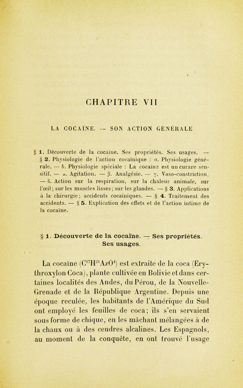 LA COCAÏNE. — SON ACTION GÉNÉRALE 1. Découverte de la cocaïne. Ses propriétés. Ses usages. — § 2. Physiologie de l'action cocainique : a. Physiologie géné- rale. — b. Physiologie spéciale : La cocaïne est un curare sen- sitif. — 1*. Agitation. —■ [3. Analgésie. — y. Vaso-constriction. — 3. Action sur la respiration, sur la chaleur animale, sur l'œil; sur les muscles lisses; sur les glandes. — § 3. Applications à la chirurgie; accidents cocaïniques. — § 4. Traitement des accidents. — § 5. Explication des effets et de l'action intime de la cocaïne. § 1. Découverte de la cocaïne. — Ses propriétés. Ses usages. La cocaïne (CH-'AzO*) est extraite de la coca (Ery- throxylon Coca), plante cultivée en Bolivie et dans cer- taines localités des Andes, du Pérou, de la Nouvelle- Grenade et de la République Argentine. Depuis une époque reculée, les habitants de l'Amérique du Sud ont employé les feuilles de coca; ils s'en servaient sous forme de chique, en les mâchant mélangées à de la chaux ou à des cendres alcalines. Les Espagnols, au moment de la conquête, en ont trouvé l'usage