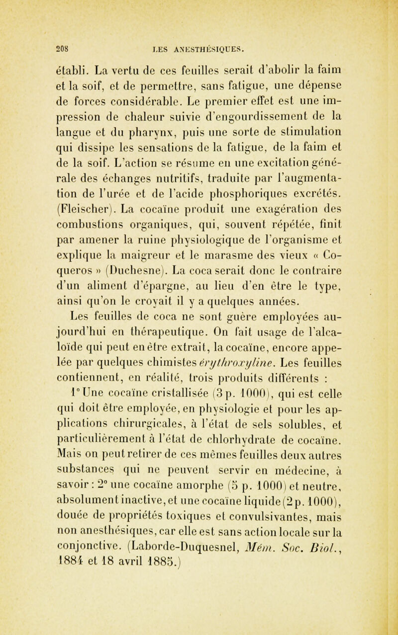 établi. La vertu de ces feuilles serait d'abolir la faim et la soif, et de permettre, sans fatigue, une dépense de forces considérable. Le premier effet est une im- pression de chaleur suivie d'engourdissement de la langue et du pharynx, puis une sorte de stimulation qui dissipe les sensations de la fatigue, de la faim et de la soif. L'action se résume en une excitation géné- rale des échanges nutritifs, traduite par l'augmenta- tion de l'urée et de l'acide phosphoriques excrétés. (Fleischer). La cocaïne produit une exagération des combustions organiques, qui, souvent répétée, finit par amener la ruine physiologique de l'organisme et explique la maigreur et le marasme des vieux << Co- queros » (Duchesne). La coca serait donc le contraire d'un aliment d'épargne, au lieu d'en être le type, ainsi qu'on le croyait il y a quelques années. Les feuilles de coca ne sont guère employées au- jourd'hui en thérapeutique. On fait usage de l'alca- loïde qui peut en être extrait, la cocaïne, encore appe- lée par quelques chimistes ery//<ro.ry/me. Les feuilles contiennent, en réalité, trois produits différents : l°Une cocaïne cristallisée (3 p. 1000), qui est celle qui doit être employée, en physiologie et pour les ap- plications chirurgicales, à l'état de sels solubles, et particulièrement à l'état de chlorhydrate de cocaïne. Mais on peut retirer de ces mêmes feuilles deux autres substances qui ne peuvent servir en médecine, à savoir : 2 une cocaïne amorphe (3 p. 1000) et neutre, absolument inactive, et une cocaïne liquide (2 p. 1000), douée de propriétés toxiques et convulsivantes, mais non anesthésiques, car elle est sans action locale sur la conjonctive. (Laborde-Duquesnel, 3Iét)i. Snc. BioL, 1884 et 18 avril 1885.)