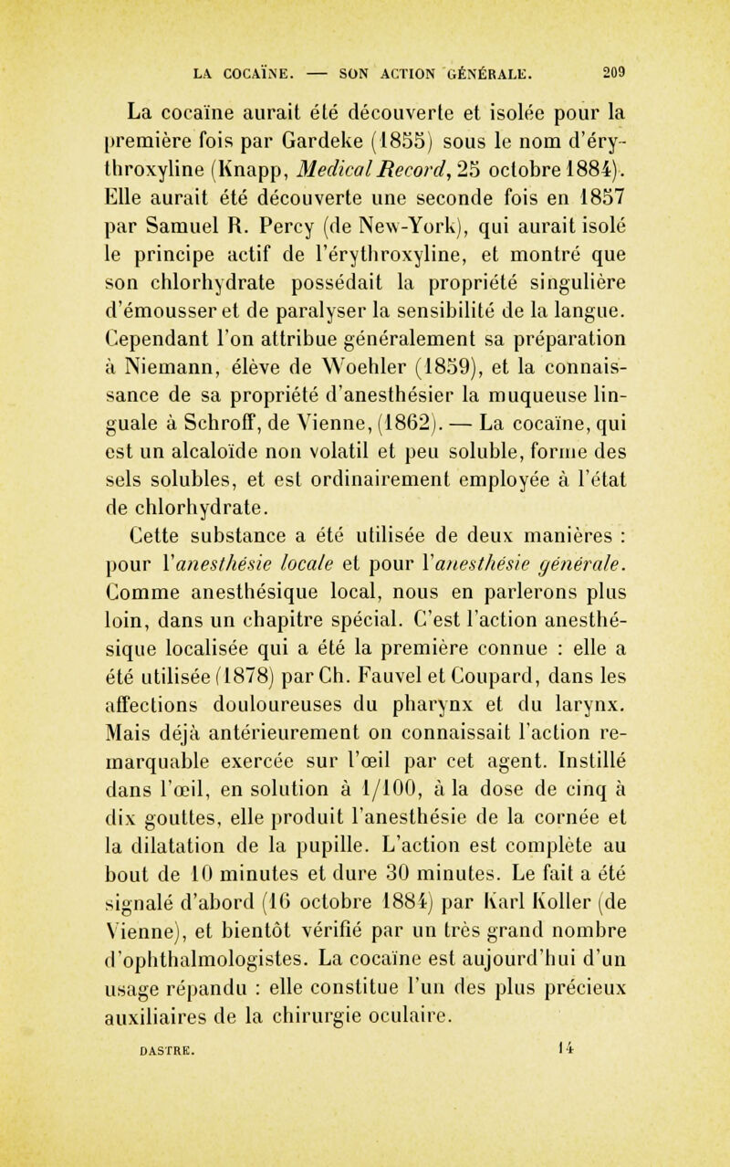 La cocaïne aurait été découverte et isolée pour la première fois par Gardeke (1855) sous le nom d'éry- throxyline (Knapp, Médical Record,2^ octobre 1884). Elle aurait été découverte une seconde fois en 1857 par Samuel R. Percy (de New-York), qui aurait isolé le principe actif de l'érytliroxyline, et montré que son chlorhydrate possédait la propriété singulière d'émousser et de paralyser la sensibilité de la langue. Cependant l'on attribue généralement sa préparation à Niemann, élève de Woehler (1859), et la connais- sance de sa propriété d'anesthésier la muqueuse lin- guale à Schroff, de Vienne, (1862). — La cocaïne, qui est un alcaloïde non volatil et peu soluble, forme des sels solubles, et est ordinairement employée à l'état de chlorhydrate. Cette substance a été utUisée de deux manières : pour Vanesthésie locale et pour Vanesthésie générale. Gomme anesthésique local, nous en parlerons plus loin, dans un chapitre spécial. C'est l'action anesthé- sique localisée qui a été la première connue : elle a été utilisée (1878) par Ch. Fauvel et Coupard, dans les affections douloureuses du pharynx et du larynx. Mais déjà antérieurement on connaissait l'action re- marquable exercée sur l'œil par cet agent. Instillé dans l'œil, en solution à 1/100, à la dose de cinq à dix gouttes, elle produit l'anesthésie de la cornée et la dilatation de la pupille. L'action est complète au bout de 10 minutes et dure 30 minutes. Le fait a été signalé d'abord (10 octobre 1884) par Karl Koller (de Vienne), et bientôt vérifié par un très grand nombre d'opiithalmologistes. La cocaïne est aujourd'hui d'un usage répandu : elle constitue l'un des plus précieux auxiliaires de la chirurgie oculaire. D ASTRE. 14