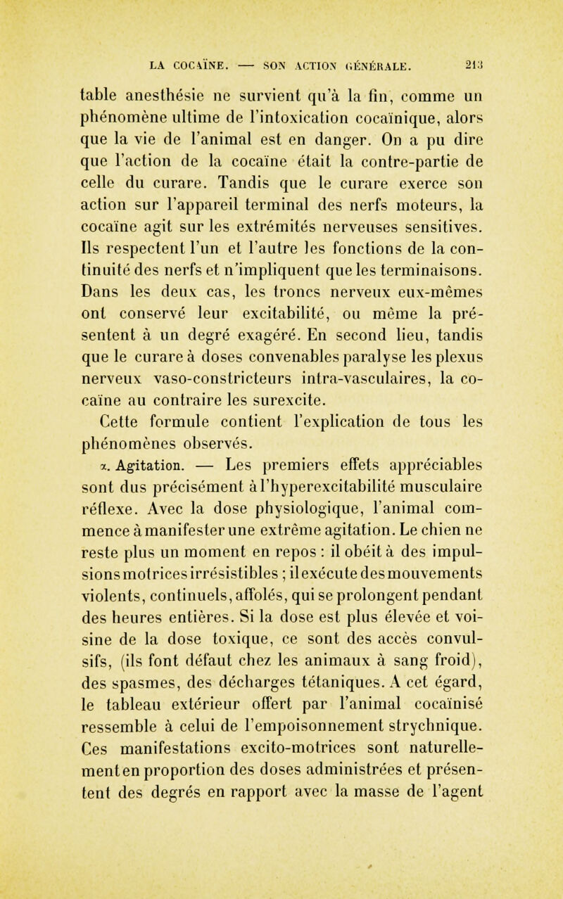 table anesthésie ne survient qu'à la fin, comme un phénomène ultime de l'intoxication cocaïnique, alors que la vie de l'animal est en danger. On a pu dire que l'action de la cocaïne était la contre-partie de celle du curare. Tandis que le curare exerce son action sur l'appareil terminal des nerfs moteurs, la cocaïne agit sur les extrémités nerveuses sensitives. Ils respectent l'un et l'autre les fonctions de la con- tinuité des nerfs et n'impliquent que les terminaisons. Dans les deux cas, les troncs nerveux eux-mêmes ont conservé leur excitabilité, ou même la pré- sentent à un degré exagéré. En second lieu, tandis que le curare à doses convenables paralyse les plexus nerveux vaso-constricteurs intra-vasculaires, la co- caïne au contraire les surexcite. Cette formule contient l'explication de tous les phénomènes observés. a. Agitation. — Les premiers effets appréciables sont dus précisément àl'hyperexcitabilité musculaire réflexe. Avec la dose physiologique, l'animal com- mence à manifester une extrême agitation. Le chien ne reste plus un moment en repos : il obéit à des impul- sions motrices irrésistibles ; il exécute des mouvements violents, continuels, affolés, qui se prolongent pendant des heures entières. Si la dose est plus élevée et voi- sine de la dose toxique, ce sont des accès convul- sifs, (ils font défaut chez les animaux à sang froid), des spasmes, des décharges tétaniques. A cet égard, le tableau extérieur offert par l'animal cocaïnisé ressemble à celui de l'empoisonnement strychnique. Ces manifestations excito-motrices sont naturelle- ment en proportion des doses administrées et présen- tent des degrés en rapport avec la masse de l'agent