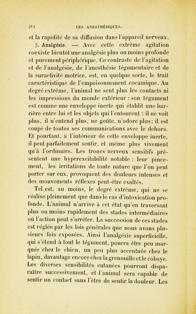 et la rapidité de sa difTusion dans l'appareil nerveux. ?. Analgésie. — Avec cette extrême agitation coexiste bientôt une analgésie plus ou moins profonde et purement périphérique. Ce contraste de l'agitation et de l'analgésie, de l'anesthésie tégumentaire et de la suractivité motrice, est, en quelque sorte, le trait caractéristique de l'empoisonnement cocaïnique. Au degré extrême, l'animal ne sent plus les contacts ni les impressions du monde extérieur : son tégument est comme une enveloppe inerte qui établit une bar- rière entre lui et les objets qui l'entourent : il ne voit plus, il n'entend plus, ne goûte, n'odoreplus; il est coupé de toutes ses communications avec le dehors. Et pourtant, à l'intérieur de cette enveloppe inerte, il peut parfaitement sentir, et même plus vivement qu'à l'ordinaire. Les troncs nerveux sensitifs pré- sentent une hyperexcitabilité notable : leur pince- ment, les irritations de toute nature que l'on peut porter sur eux, provoquent des douleurs intenses et des mouvements réflexes peut-être exaltés. Tel est, au moins, le degré extrême, qui ne se réalise pleinement que dans le cas d'intoxication pro- fonde. L'animal n'arrive à cet état qu'en traversant plus ou moins rapidement des stades intermédiaires où l'action peut s'arrêter. La succession de ces stades est réglée par les lois générales que nous avons plu- sieurs fois exposées. Ainsi l'analgésie superficielle, qui s'étend à tout le tégument, pourra être peu mar- quée chez le chien, un peu plus accentuée chez le lapin, davantage encore chez la grenouille et le cobaye. Les diverses sensibilités cutanées pourront dispa- raître successivement, et l'animal sera capable de sentir un contact sans l'être de sentir la douleur. Les
