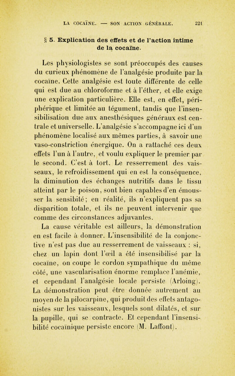 § 5. Explication des effets et de l'action intime de la cocaïne. Les physiologistes se sont préoccupés des causes du curieux phénomène de l'analgésie produite par la cocaïne. Cette analgésie est toute difîérente de celle qui est due au chloroforme et à l'éther, et elle exige une explication particulière. Elle est, en effet, péri- phérique et limitée au tégument, tandis que l'insen- sibilisation due aux anesthésiques généraux est cen- trale et universelle. L'analgésie s'accompagne ici d'un phénomène localisé aux mêmes parties, à savoir une vaso-constriction énergique. On a rattaché ces deux effets l'un à l'autre, et voulu expliquer le premier par le second. C'est à tort. Le resserrement des vais- seaux, le refroidissement qui en est la conséquence, la diminution des échanges nutritifs dans le tissu atteint par le poison, sont bien capables d'en émous- ser la sensibité; en réalité, ils n'expliquent pas sa disparition totale, et ils ne peuvent intervenir que comme des circonstances adjuvantes. La cause véritable est ailleurs, la démonstration en est facile à donner. L'insensibilité de la conjonc- tive n'est pas due au resserrement de vaisseaux : si, ciiez un lapin dont l'œil a été insensibilisé par la cocaïne, on coupe le cordon sympathique du même côté, une vascularisation énorme remplace l'anémie, et cependant l'analgésie locale persiste (Arloing). La démonstration peut être donnée autrement au moyen de la pilocarpine, qui produit des effets antago- nistes sur les vaisseaux, lesquels sont dilatés, et sur la pupille, qui se contracte. Et cependant l'insensi- bilité cocaïnique persiste encore (M. Laff'ont).