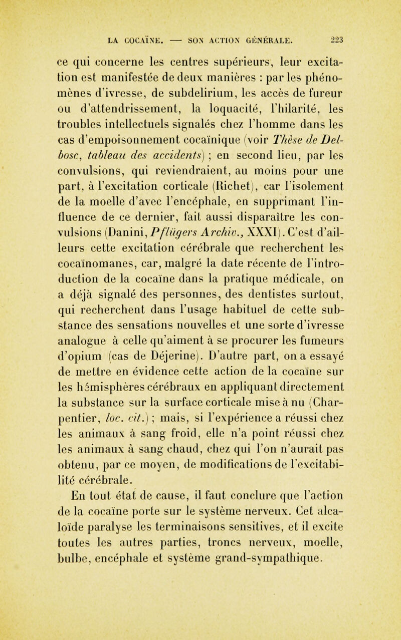 ce qui concerne les centres supérieurs, leur excita- tion est manifestée de deux manières : par les phéno- mènes d'ivresse, de subdelirium, les accès de fureur ou d'attendrissement, la loquacité, l'hilarité, les troubles intellectuels signalés chez l'homme dans les cas d'empoisonnement cocaïnique (voir T/iè.'ie de Del- bosc, tableau des accidents) ; en second lieu, par les convulsions, qui reviendraient, au moins pour une part, à l'excitation corticale (Ricliet), car l'isolement de la moelle d'avec l'encéphale, en supprimant l'in- fluence de ce dernier, fait aussi disparaître les con- vulsions (Danini, PfUigers Archio., XXXI). C'est d'ail- leurs cette excitation cérébrale que recherchent les cocaïnomanes, car, malgré la date récente de l'intro- duction de la cocaïne dans la pratique médicale, on a déjà signalé des personnes, des dentistes surtout, qui recherchent dans l'usage habituel de celte sub- stance des sensations nouvelles et une sorte d'ivresse analogue à celle qu'aiment à se procurer les fumeurs d'opium (cas de Déjerine). D'autre part, on a essayé de mettre en évidence cette action de la cocaïne sur les hémisphères cérébraux en appliquant directement la substance sur la surface corticale mise à nu (Char- pentier, loc. cit.) ; mais, si l'expérience a réussi chez les animaux à sang froid, elle n'a point réussi chez les animaux à sang chaud, chez qui l'on n'aurait pas obtenu, par ce moyen, de modifications de l'excitabi- lité cérébrale. En tout état de cause, il faut conclure que l'action de la cocaïne porte sur le système nerveux. Cet alca- loïde paralyse les terminaisons sensitives, et il excite toutes les autres parties, troncs nerveux, moelle, bulbe, encéphale et système grand-sympathique.