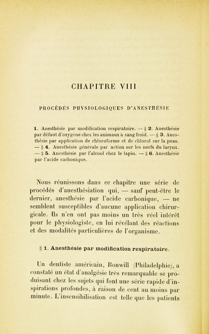 CHAPITRE VIII PROCÉDÉS PHYSIOLOGIQUES D'ANESTHÉSIE 1. Anesthésie par modification respiratoire. — § 2. Anestliésie par défaut d'oxygène cliez les animaux à sang froid. — § 3. Anes- thésie par application de chloroforme et de chloral sur la peau. — !5 4. Anesthésie générale par action sur les nerfs du larynx. — § 5. Anesthésie par l'alcool chez le lapin. — î? 6. Anesthésie par l'acide carbonique. Nous réunissons dans ce chapitre une série de procédés d'anesthésiation qui, — sauf peut-être le dernier, anesthésie par l'acide carbonique, — ne semblent susceptibles d'aucune application chirur- gicale. Ils n'en ont pas moins un très réel intérêt pour le physiologiste, en lui révélant des réactions et des modalités particuhères de l'organisme. S 1. Anesthésie par modilication respiratoire. Un dentiste américain, IJonwill (Philadelphie), a constaté un état d'analgésie très remarquable se pro- duisant chez les sujets qui font une série rapide d'in- spirations profondes, à raison de cent au moins par minute. L'insensibilisation est telle que les patients