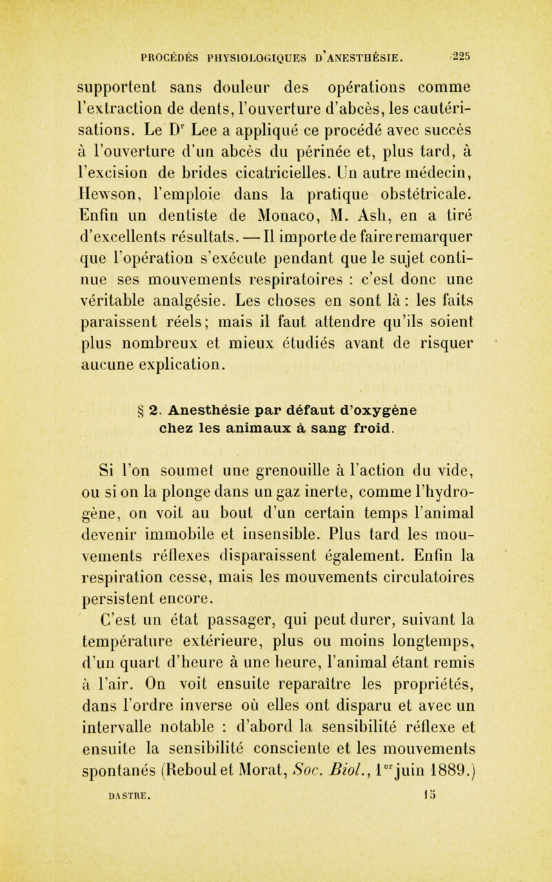 supportent sans douleur des opérations comme l'extraction de dents, l'ouverture d'abcès, les cautéri- sations. Le D' Lee a appliqué ce procédé avec succès à l'ouverture d'un abcès du périnée et, plus tard, à l'excision débrides cicatricielles. Un autre médecin, Hewson, l'emploie dans la pratique obstétricale. Enfin un dentiste de Monaco, M. Asb, en a tiré d'excellents résultats. — Il importe de faire remarquer que l'opération s'exécute pendant que le sujet conti- nue ses mouvements respiratoires : c'est donc une véritable analgésie. Les choses en sont là: les faits paraissent réels; mais il faut attendre qu'ils soient plus nombreux et mieux étudiés avant de risquer aucune explication. § 2. Anesthésie par défaut d'oxygène chez les animaux à. sang froid. Si l'on soumet une grenouille à l'action du vide, ou si on la plonge dans un gaz inerte, comme l'hydro- gène, on voit au bout d'un certain temps l'animal devenir immobile et insensible. Plus tard les mou- vements réflexes disparaissent également. Enfin la respiration cesse, mais les mouvements circulatoires persistent encore. C'est un état passager, qui peut durer, suivant la température extérieure, plus ou moins longtemps, d'un quart d'heure à une heure, l'animal étant remis à l'air. On voit ensuite reparaître les propriétés, dans l'ordre inverse où elles ont disparu et avec un intervalle notable : d'abord la sensibilité réflexe et ensuite la sensibilité consciente et les mouvements spontanés (Reboulet Morat, Soc. BioL, ljuin 1889.) DASTRE. 13