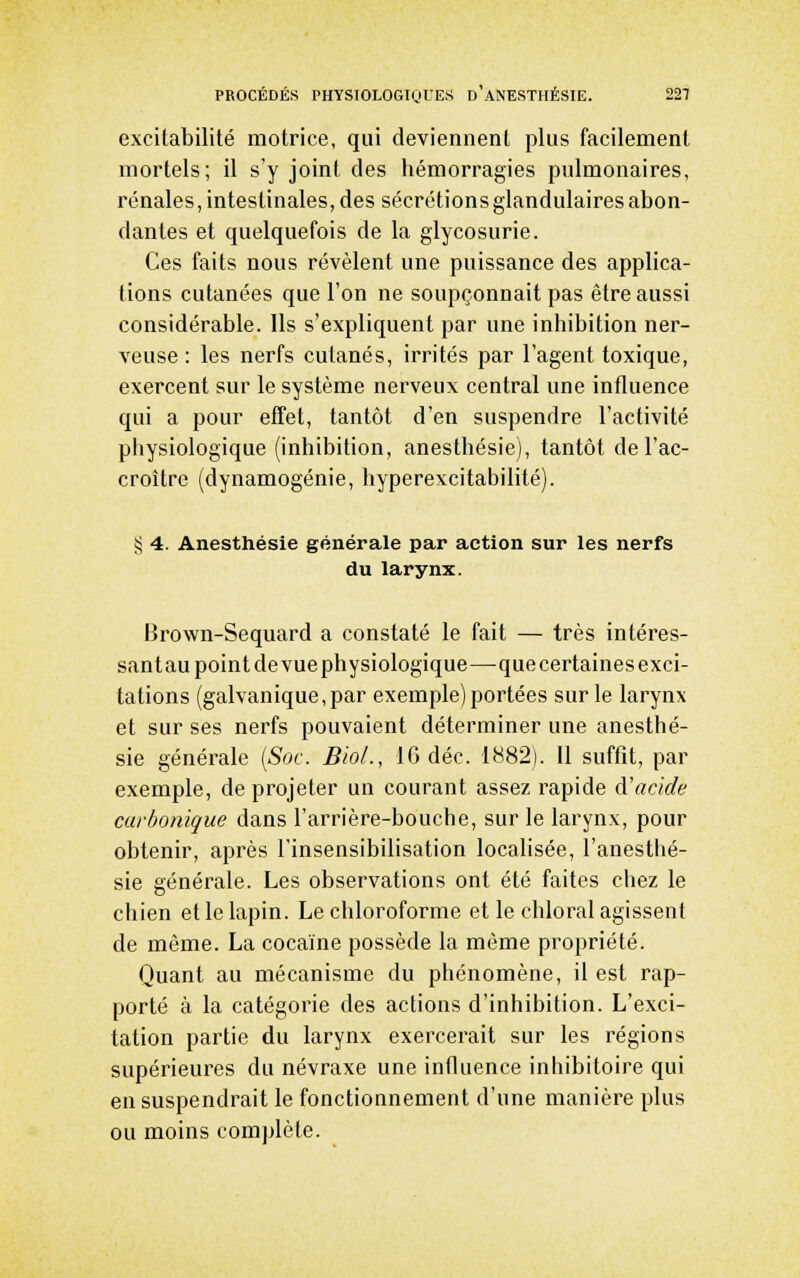 excitabilité motrice, qui deviennent plus facilement mortels; il s'y joint des liémorragies pulmonaires, rénales, intestinales, des sécrétions glandulaires abon- dantes et quelquefois de la glycosurie. Ces faits nous révèlent une puissance des applica- tions cutanées que l'on ne soupçonnait pas être aussi considérable. Ils s'expliquent par une inhibition ner- veuse : les nerfs cutanés, irrités par l'agent toxique, exercent sur le système nerveux central une influence qui a pour effet, tantôt d'en suspendre l'activité physiologique (inhibition, anesthésie), tantôt de l'ac- croître (dynamogénie, hyperexcitabilité). § 4. Anesthésie générale par action sur les nerfs du larynx. Brown-Sequard a constaté le fait — très intéres- santau point de vuephysiologique—-que certaines exci- tations (galvanique, par exemple) portées sur le larynx et sur ses nerfs pouvaient déterminer une anesthé- sie générale {Soc. BioL, IG déc. 1882). Il suffit, par exemple, de projeter un courant assez rapide à'acide carbonique dans l'arrière-bouche, sur le larynx, pour obtenir, après l'insensibilisation localisée, l'anesthé- sie générale. Les observations ont été faites chez le chien et le lapin. Le chloroforme et le chloral agissent de même. La cocaïne possède la même propriété. Quant au mécanisme du phénomène, il est rap- porté à la catégorie des actions d'inhibition. L'exci- tation partie du larynx exercerait sur les régions supérieures du névraxe une influence inhibitoire qui en suspendrait le fonctionnement d'une manière plus ou moins complète.