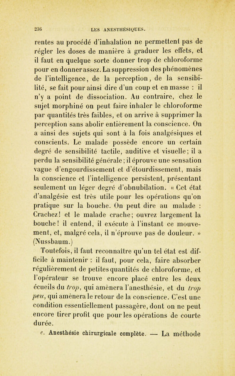 rentes au procédé d'inhalation ne permettenl pas de régler les doses de manière à graduer les effets, et il faut en quelque sorte donner trop de chloroforme pour en donnerassez. La suppression des phénomènes de l'intelligence, de la perception, de la sensibi- lité, se fait pour ainsi dire d'un coup et en masse : il n'y a point de dissociation. Au contraire, chez le sujet morphine on peut faire inhaler le chloroforme par quantités très faibles, et on arrive à supprimer la perception sans abolir entièrement la conscience. On a ainsi des sujets qui sont à la fois analgésiques et conscients. Le malade possède encore un certain degré de sensibilité tactile, auditive et visuelle; il a perdu la sensibilité générale ; il éprouve une sensation vague d'engourdissement et d'étourdissement, mais la conscience et l'intelligence persistent, présentant seulement un léger degré d'obnubilation. « Cet état d'analgésie est très utile pour les opérations qu'on pratique sur la bouche. On peut dire au malade : Crachez! et le malade crache; ouvrez largement la bouche! il entend, il exécute à l'instant ce mouve- ment, et, malgré cela, il n'éprouve pas de douleur. » (Nussbaum.) Toutefois, il faut reconnaître qu'un tel état est dif- ficile à maintenir : il faut, pour cela, faire absorber régulièrement de petites quantités de chloroforme, et l'opérateur se trouve encore placé entre les deux écueils du/ro/^, qui amènera l'anesthésie, et du trop peu, qui amènera le retour de la conscience. C'est une condition essentiellement passagère, dont on ne peut encore tirer profit que pour les opérations de courte durée. f. Anesthésie chirurgicale complète. — La méthode