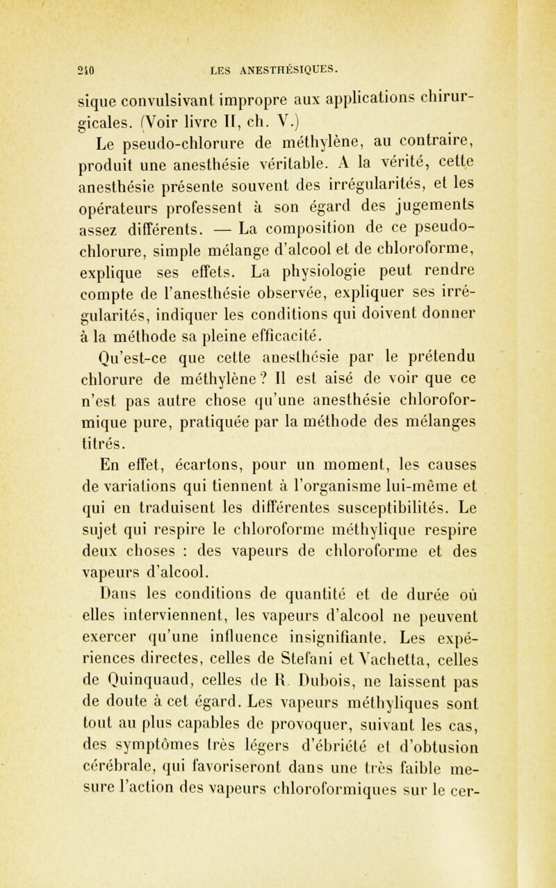 sique convulsivant impropre aux applications chirur- gicales. (Voir livre II, ch. V.) Le pseudo-chlorure de méthylène, au contraire, produit une anesthésie véritable. A la vérité, cette anesthésie présente souvent des irrégularités, et les opérateurs professent à son égard des jugements assez différents. — La composition de ce pseudo- chlorure, simple mélange d'alcool et de chloroforme, explique ses effets. La physiologie peut rendre compte de l'anesthésie observée, expliquer ses irré- gularités, indiquer les conditions qui doivent donner à la méthode sa pleine efficacité. Qu'est-ce que cette anesthésie par le prétendu chlorure de méthylène ? Il est aisé de voir que ce n'est pas autre chose qu'une anesthésie chlorofor- mique pure, pratiquée par la méthode des mélanges titrés. En effet, écartons, pour un moment, les causes de variations qui tiennent à l'organisme lui-même et qui en traduisent les différentes susceptibilités. Le sujet qui respire le chloroforme méthylique respire deux choses : des vapeurs de chloroforme et des vapeurs d'alcool. Dans les conditions de quantité et de durée où elles interviennent, les vapeurs d'alcool ne peuvent exercer qu'une influence insignifiante. Les expé- riences directes, celles de Stefani et Vachetta, celles de Quinquaud, celles de R. Dubois, ne laissent pas de doute à cet égard. Les vapeurs métliyliques sont tout au plus capables de provoquer, suivant les cas, des symptômes 1res légers d'ébriété et d'obtusion cérébrale, qui favoriseront dans une très faible me- sure l'action des vapeurs chloroformiques sur le cer-