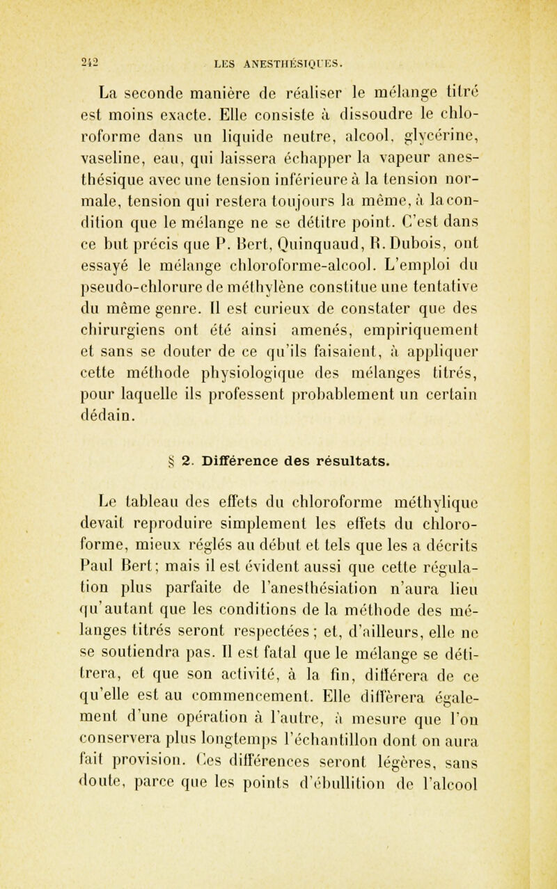 La seconde manière de réaliser le mélange titré est moins exacte. Elle consiste à dissoudre le chlo- roforme dans un liquide neutre, alcool, glycérine, vaseline, eau, qui laissera échapper la vapeur anes- thésique avec une tension inférieure à la tension nor- male, tension qui restera toujours la même, à la con- dition que le mélange ne se détitre point. C'est dans ce but précis que P. Bert, Quinquaud, R. Dubois, ont essayé le mélange chloroforme-alcool. L'emploi du pseudo-chlorure de méthylène constitue une tentative du même genre. 11 est curieux de constater que des chirurgiens ont été ainsi amenés, empiriquement et sans se douter de ce qu'ils faisaient, à appliquer cette méthode physiologique des mélanges titrés, pour laquelle ils professent probablement un certain dédain. § 2. Différence des résultats. Le tableau des effets du chloroforme méthyliquc devait reproduire simplement les effets du chloro- forme, mieux réglés au début et tels que les a décrits Paul Bert; mais il est évident aussi que cette régula- tion plus parfaite de l'anesthésiation n'aura lieu qu'autant que les conditions de la méthode des mé- langes titrés seront respectées ; et, d'ailleurs, elle ne se soutiendra pas. Il est fatal que le mélange se déti- trera, et que son activité, à la fin, ditïérera de ce qu'elle est au commencement. Elle différera égale- ment d'une opération à l'autre, à mesure que l'on conservera plus longtemps l'échantillon dont on aura fait provision. Ces différences seront légères, sans doute, parce que les points d'ébuUition de l'alcool