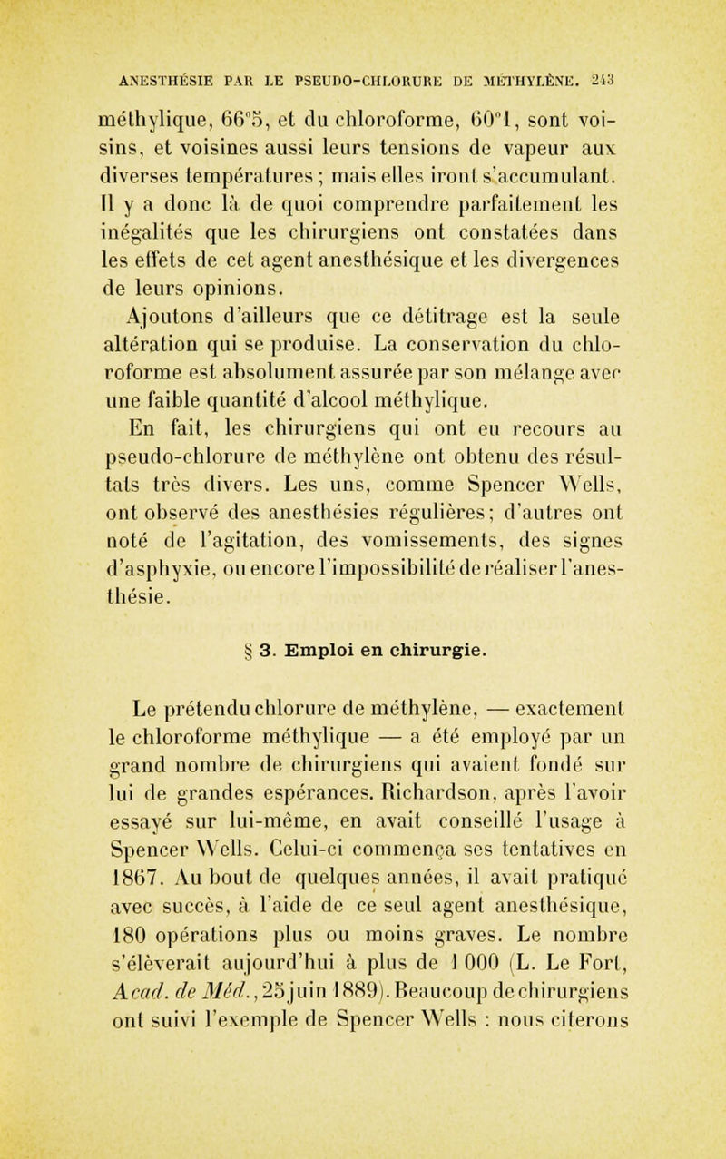 méthylique, 665, et du chloroforme, ()01, sont voi- sins, et voisines aussi leurs tensions de vapeur aux diverses températures; mais elles iront s'accumulanl. Il y a donc là de quoi comprendre parfaitement les inégalités que les chirurgiens ont constatées dans les effets de cet agent anesthésique et les divergences de leurs opinions. Ajoutons d'ailleurs que ce détitrage est la seule altération qui se produise. La conservation du chlo- roforme est absolument assurée par son mélange avec une faible quantité d'alcool méthylique. En fait, les chirurgiens qui ont eu recours au pseudo-chlorure de méthylène ont obtenu des résul- tats très divers. Les uns, comme Spencer Wells, ont observé des anesthésies régulières; d'autres ont noté de l'agitation, des vomissements, des signes d'asphyxie, ou encore l'impossibilité de réaliser l'anes- thésie. § 3. Emploi en chirurgie. Le prétendu chlorure de méthylène, — exactement le chloroforme méthylique — a été employé par un grand nombre de chirurgiens qui avaient fondé sur lui de grandes espérances. Richardson, après l'avoir essayé sur lui-même, en avait conseillé l'usage à Spencer Wells. Celui-ci commença ses tentatives en 1867. Au bout de quelques années, il avait pratique avec succès, à l'aide de ce seul agent anesthésique, 180 opérations plus ou moins graves. Le nombre s'élèverait aujourd'hui à plus de 1 000 (L. Le Fort, Acad. de Méd., 25juin 1889). Beaucoup de chirurgiens ont suivi l'exemple de Spencer Wells : nous citerons