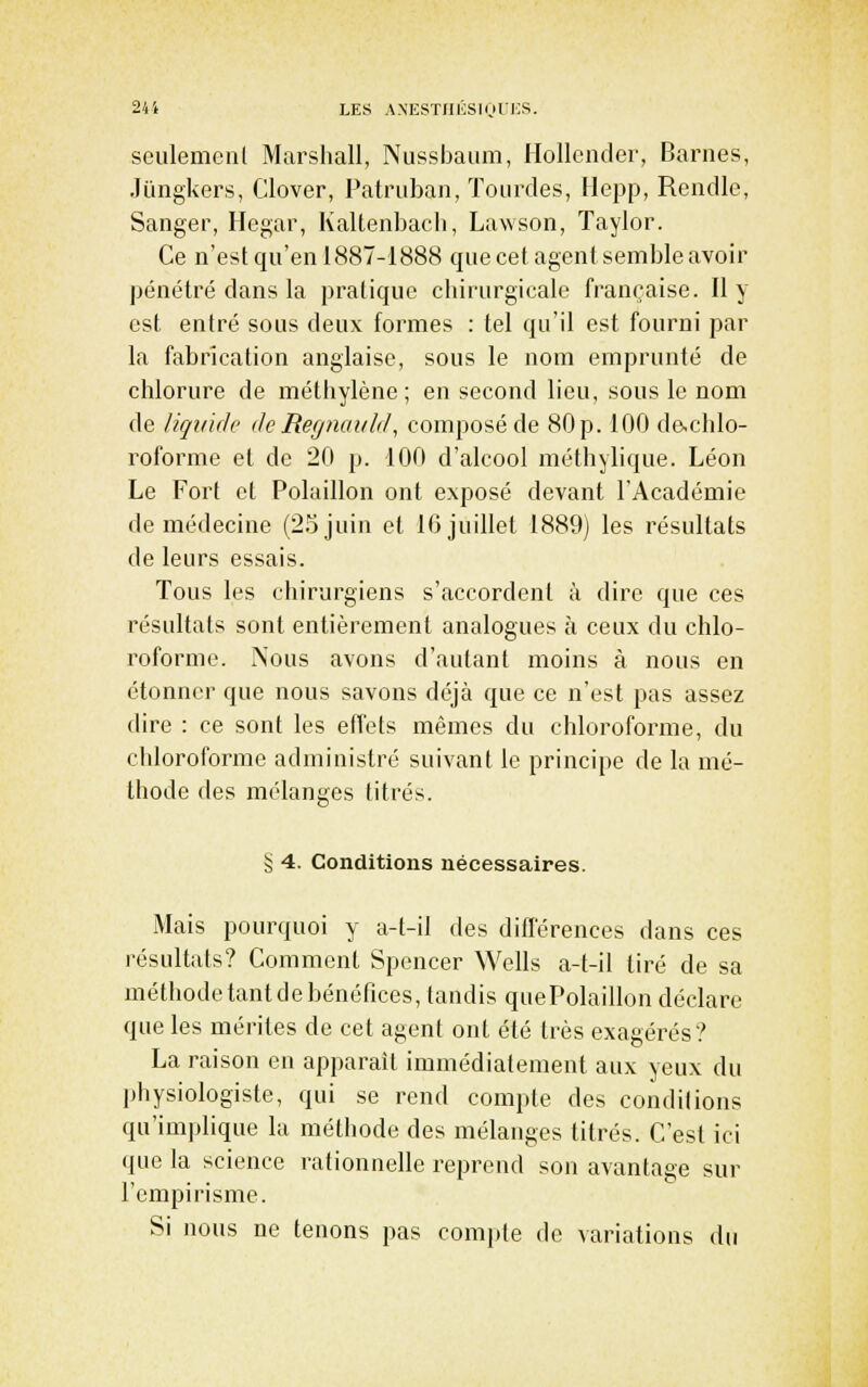 seulemenl Marshall, Nussbaum, Hollender, Barnes, Jiingkers, Clover, Patriiban, ïourdes, Hepp, Rendle, Sanger, Hegar, Kaltenbacli, Lawson, Taylor. Ce n'est qu'en 1887-1888 quecet agent semble avoir pénétré dans la pratique chirurgicale française. Il y est entré sous deux formes : tel qu'il est fourni par la fabrication anglaise, sous le nom emprunté de chlorure de méthylène; en second lieu, sous le nom de liquide de Ref/naidcl, composé de 80 p. 100 de-chlo- roforme et de 20 p. 100 d'alcool méthylique. Léon Le Fort et Polaillon ont exposé devant l'Académie de médecine (2.5 juin et 16 juillet 1889) les résultats de leurs essais. Tous les chirurgiens s'accordent à dire que ces résultats sont entièrement analogues à ceux du chlo- roforme. Nous avons d'autant moins à nous en étonner que nous savons déjà que ce n'est pas assez (lire : ce sont les effets mêmes du chloroforme, du chloroforme administré suivant le principe de la mé- thode des mélanges titrés. § 4. Conditions nécessaires. Mais pourquoi y a-t-il des différences dans ces résultats? Comment Spencer Wells a-t-il tiré de sa méthodetantdebénéfices,tandis quePolaillon déclare que les mérites de cet agent ont été très exagérés? La raison en apparaît immédiatement aux yeux du physiologiste, qui se rend compte des conditions qu'implique la méthode des mélanges titrés. C'est ici que la science rationnelle reprend son avantage sur l'empirisme. Si nous ne tenons pas compte de variations du