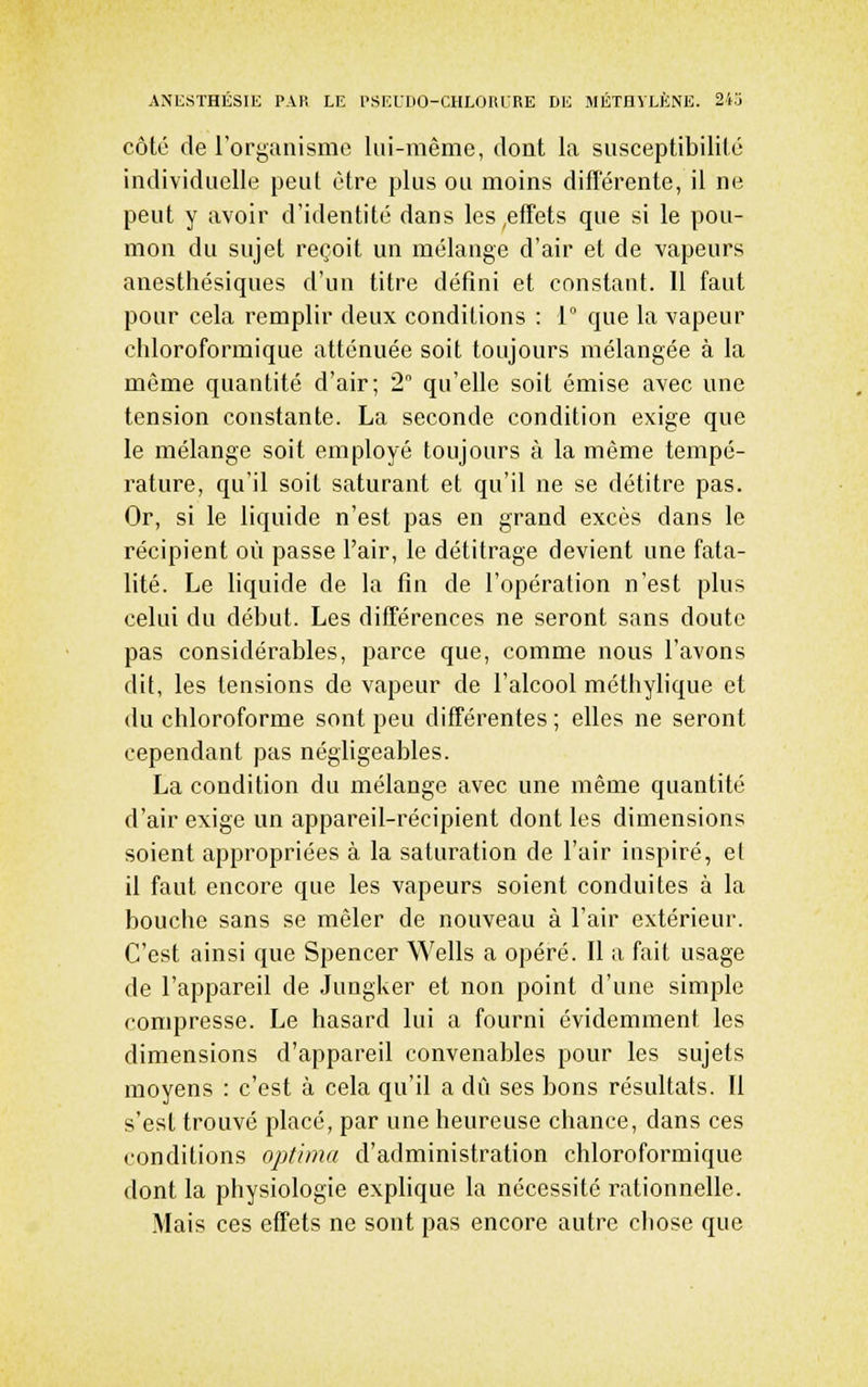 côté de l'organisme lui-même, dont la susceptibilité individuelle peut être plus ou moins difïerente, il ne peut y avoir d'identité dans les,effets que si le pou- mon du sujet reçoit un mélange d'air et de vapeurs anesthésiques d'un titre défini et constant. Il faut pour cela remplir deux conditions : 1° que la vapeur chloroformique atténuée soit toujours mélangée à la même quantité d'air; 2 qu'elle soit émise avec une tension constante. La seconde condition exige que le mélange soit employé toujours à la même tempé- rature, qu'il soit saturant et qu'il ne se détitre pas. Or, si le liquide n'est pas en grand excès dans le récipient où passe l'air, le détitrage devient une fata- lité. Le liquide de la fin de l'opération n'est plus celui du début. Les différences ne seront sans doute pas considérables, parce que, comme nous l'avons dit, les tensions de vapeur de l'alcool méthylique et du chloroforme sont peu différentes ; elles ne seront cependant pas négligeables. La condition du mélange avec une même quantité d'air exige un appareil-récipient dont les dimensions soient appropriées à la saturation de l'air inspiré, et il faut encore que les vapeurs soient conduites à la bouche sans se mêler de nouveau à l'air extérieur. C'est ainsi que Spencer Wells a opéré. Il a fait usage de l'appareil de Jungker et non point d'une simple compresse. Le hasard lui a fourni évidemment les dimensions d'appareil convenables pour les sujets moyens : c'est à cela qu'il a dû ses bons résultats. Il s'est trouvé placé, par une heureuse chance, dans ces conditions optirna d'administration chloroformique dont la physiologie explique la nécessité rationnelle. Mais ces effets ne sont pas encore autre chose que