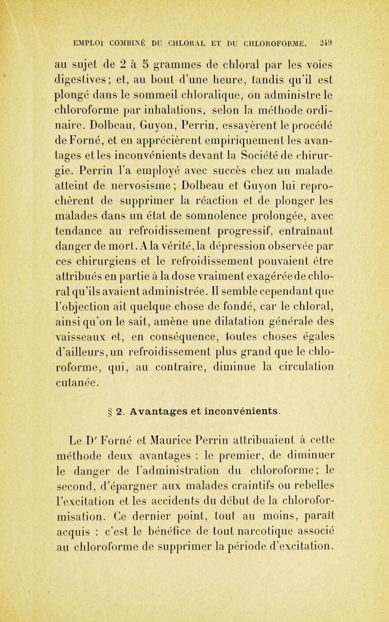 au sujet de 2 à 5 j^rammes de chloral par les voies digeslives; et, au bout d'une heure, tandis qu'il est plongé dans le sommeil cliloraliquc, on administre le chloroforme par inhalations, selon la méthode ordi- naire. Dolbeau, Guyon, Perrin, essayèrent le procédé deForné, et en apprécièrent empiriquement les avan- tages elles inconvénients devant la Société de chirur- gie. Perrin l'a employé avec succès chez un malade atteint de nervosisme ; Dolbeau et Guyon lui repro- chèrent de supprimer la réaction et de plonger les malades dans un état de somnolence prolongée, avec tendance au refroidissement progressif, entraînant danger de mort. A la vérité, la dépression observée par ces chirurgiens et le refroidissement pouvaient être attribués en partie à la dose vraiment exagérée de chlo- ral qu'ils avaient administrée. Il semble cependant que l'objection ait quelque chose de fondé, car le chloral, ainsi qu'on le sait, amène une dilatation générale des vaisseaux et, en conséquence, toutes choses égales d'ailleurs, un refroidissement plus grand que le chlo- roforme, qui, au contraire, diminue la circulation cutanée. § 2. Avantages et inconvénients. Le D' Forné et Maurice Perrin attribuaient à cette méthode deux avantages : le premier, de diminuer le danger de l'administration du chloroforme; le second, d'épargner aux malades craintifs ou rebelles l'excitation et les accidents du début de la chlorofor- misation. Ce dernier point, tout au moins, parait acquis : c'est le bénéfice de tout narcotique associé au chloroforme de supprimer la période d'excitation.