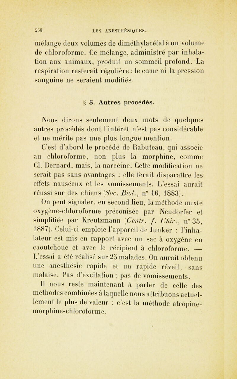 mélange deux volumes de diméthylacétal à un volume de chloroforme. Ce mélange, administré par inhala- tion aux animaux, produit un sommeil profond. La respiration resterait régulière : le cœur ni la pression sanguine ne seraient modifiés. S 5. Autres procédés. Nous dirons seulement deux mots de quelques autres procédés dont l'intérêt n'est pas considérable et ne mérite pas une plus longue mention. C'est d'abord le procédé de Habuteau, qui associe au chloroforme, non plus la morphine, comme Cl. Bernard, mais, la narcéine. Cette modification ne serait pas sans avantages : elle ferait disparaître les effets nauséeux et les vomissements. L'essai aurait réussi sur des chiens (Soc. BioL, n° 16, 1883j. On peut signaler, en second lieu, la méthode mixte oxygène-chloroforme préconisée par Neudôrfer e( simplifiée par Kreutzmann [Centr. f. Chir., n 35, 1887). Celui-ci emploie l'appareil de Junker : l'inha- lateur est mis en rapport avec un sac à oxygène en caoutchouc et avec le récipient à chloroforme. — L'essai a été réalisé sur 2.o malades. On aurait obtenu une anesthésie rapide et un rapide réveil, sans malaise. Pas d'excitation ; pas de vomissements. Il nous reste maintenant à parler de celle des méthodes combinées à laquelle nous attribuons actuel- lement le plus (le valeur : c'est la méthode atropinc- morphine-chloroforme.