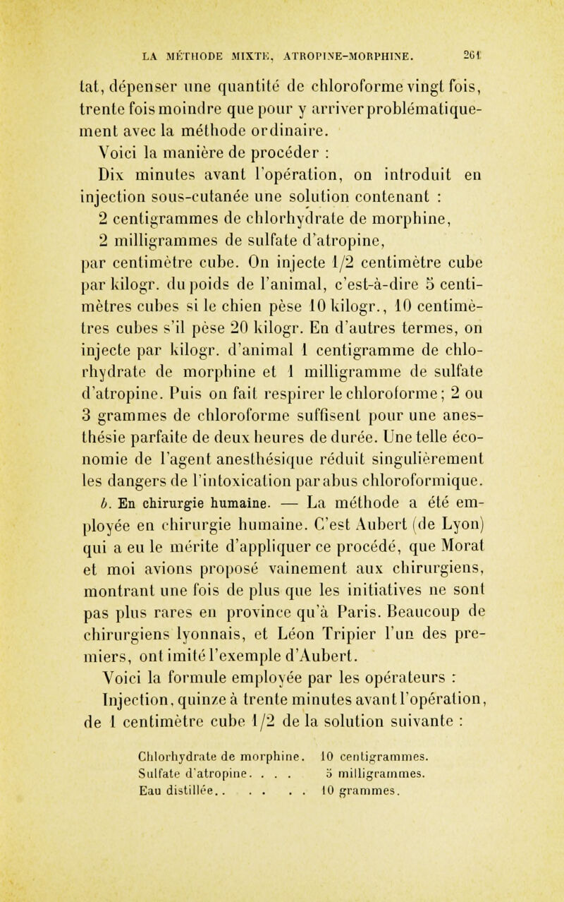 lat, dépenser une quantité de chloroforme vingt fois, trente fois moindre que pour y arriver problématique- inent avec la méthode ordinaire. Voici la manière de procéder : Dix minutes avant l'opération, on introduit en injection sous-cutanée une solution contenant : 2 centigrammes de chlorhydrate de morphine, 2 milligrammes de sulfate d'atropine, par centimètre cube. On injecte 1/2 centimètre cube par kilogr. du poids de l'animal, c'est-à-dire 5 centi- mètres cubes si le chien pèse 10 kilogr., 10 centimè- tres cubes s'il pèse 20 kilogr. En d'autres termes, on injecte par kilogr. d'animal 1 centigramme de chlo- rhydrate de morphine et 1 milligramme de sulfate d'atropine. Puis on fait respirer le chloroforme; 2 ou 3 grammes de chloroforme suffisent pour une anes- thésie parfaite de deux heures de durée. Une telle éco- nomie de l'agent anesthésique réduit singulièrement les dangers de l'intoxication par abus chloroformique. b. En chirurgie humaine. — La méthode a été em- ployée en chirurgie humaine. C'est Aubert (de Lyon) qui a eu le mérite d'appliquer ce procédé, que Morat et moi avions proposé vainement aux chirurgiens, montrant une fois de plus que les initiatives ne sont pas plus rares en province qu'à Paris. Beaucoup de chirurgiens lyonnais, et Léon Tripier l'un des pre- miers, ont imité l'exemple d'Aubert. Voici la formule employée par les opérateurs : Injection, quinze à trente minutes avant l'opération, de I centimètre cube 1/2 de la solution suivante : Clilorhydrate de morphine. 10 cenligrammes. Sulfate d'atropine. ... b milligrammes. Eau distillée . . 10 grammes.