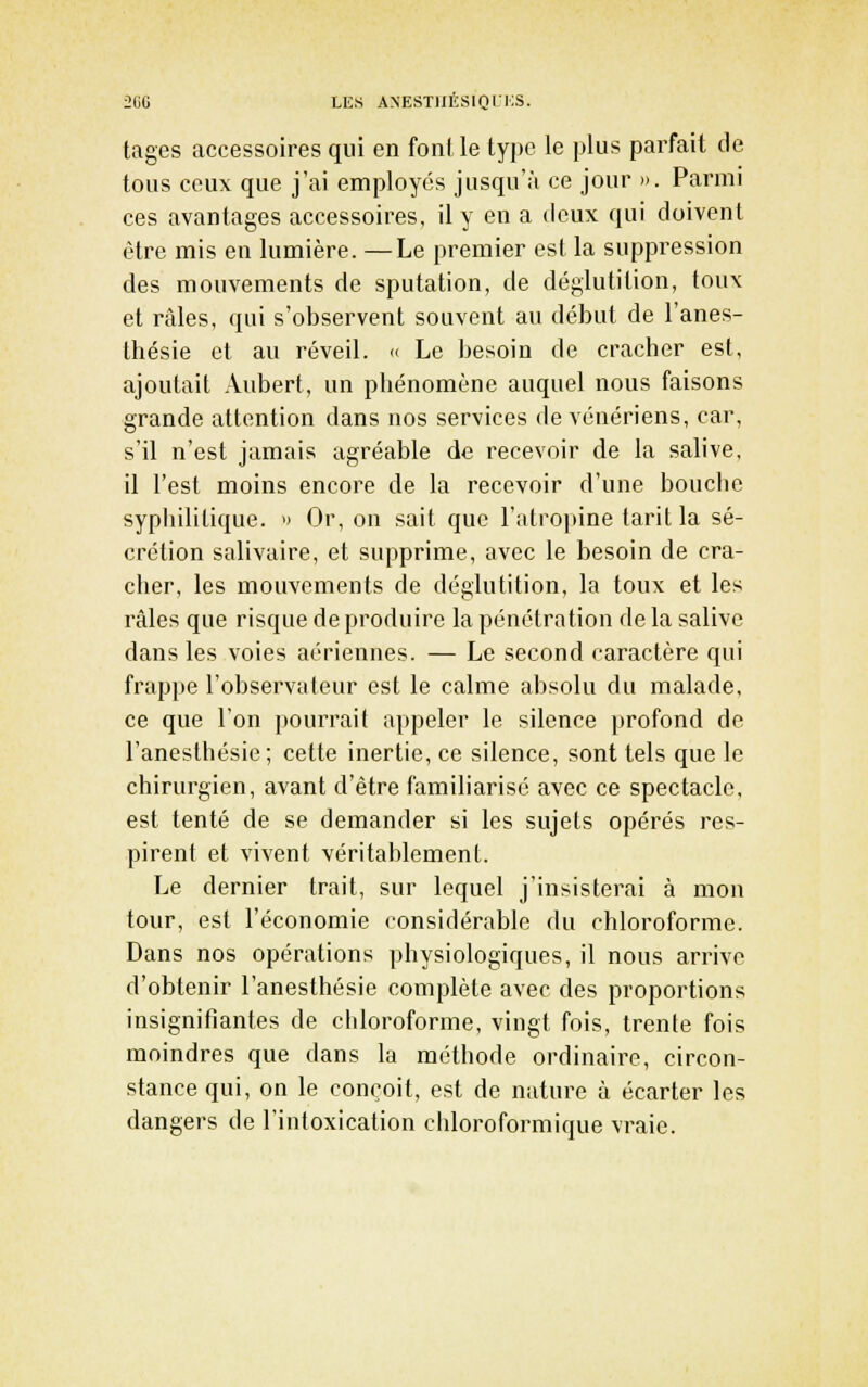 2(JG LES ANESTIIÉSIQIi:S. tages accessoires qui en font le type le plus parfait de tous ceux que j'ai employés jusqu'à ce jour ». Parmi ces avantages accessoires, il y en a deux qui doivent être mis en lumière. —Le premier est la suppression des mouvements de sputation, de déglutition, toux et râles, qui s'observent souvent au début de l'anes- thésie et au réveil. » Le besoin de cracher est, ajoutait Aubert, un phénomène auquel nous faisons grande attention dans nos services de vénériens, car, s'il n'est jamais agréable de recevoir de la salive, il l'est moins encore de la recevoir d'une bouche syphilitique. » Or, on sait que l'atrojiine tarit la sé- crétion salivaire, et supprime, avec le besoin de cra- cher, les mouvements de déglutition, la toux et les râles que risque de produire la pénétration de la salive dans les voies aériennes. — Le second caractère qui frappe l'observateur est le calme absolu du malade, ce que l'on pourrait appeler le silence profond de l'anesthésie; cette inertie, ce silence, sont tels que le chirurgien, avant d'être famiharisé avec ce spectacle, est tenté de se demander si les sujets opérés res- pirent et vivent véritablement. Le dernier trait, sur lequel j'insisterai à mon tour, est l'économie considérable du chloroforme. Dans nos opérations physiologiques, il nous arrive d'obtenir l'anesthésie complète avec des proportions insignifiantes de chloroforme, vingt fois, trente fois moindres que dans la méthode ordinaire, circon- stance qui, on le conçoit, est de nature à écarter les dangers de l'intoxication chloroformique vraie.