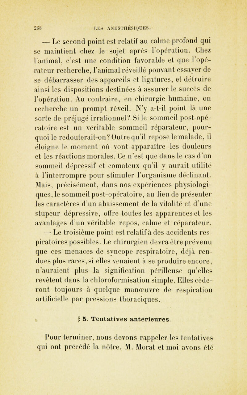 2G8 I.KS AMÎSTHUSIUUES. — Le second point est relatif au calme profond qui se maintient chez le sujet après l'opération. Chez l'animal, c'est une condition favorable et que l'opé- rateur recherche, l'animal réveillé pouvant essayer de se débarrasser des appareils et ligatures, et détruire ainsi les dispositions destinées à assurer le succès de l'opération. Au contraire, en chirurgie humaine, on recherche un prompt réveil. N'y a-t-il point là une sorte de préjugé irrationnel? Si le sommeil post-opé- ratoire est un véritable sommeil réparateur, pour- quoi le redoulerait-on? Outre qu'il repose le malade, il éloigne le moment où vont apparaître les douleurs et les réactions morales. Ce n'est que dans le cas d'un sommeil dépressif et comateux qu'il y aurait utilité à l'interrompre pour stimuler l'organisme déclinant. Mais, précisément, dans nos expériences physiologi- ques, le sommeil post-opératoire, au lieu de présenter les caractères d'un abaissement de la vitalité et d'une stupeur dépressive, offre toutes les apparences et les avantages d'un véritable repos, calme et réparateur. — Le troisième point est relatif à des accidents res- piratoires possibles. Le chirurgien devra être prévenu que ces menaces de syncope respiratoire, déjà ren- dues plus rares, si elles venaient à se produire encore, n'auraient plus la signification périlleuse qu'elles revêtent dans la chloroformisation simple. Elles céde- ront toujours à quelque manœuvre de respiration artificielle par pressions thoraciques. t § 5. Tentatives antérieures. Pour terminer, nous devons rappeler les tentatives qui ont précédé la nôtre. M. Morat et moi avons été