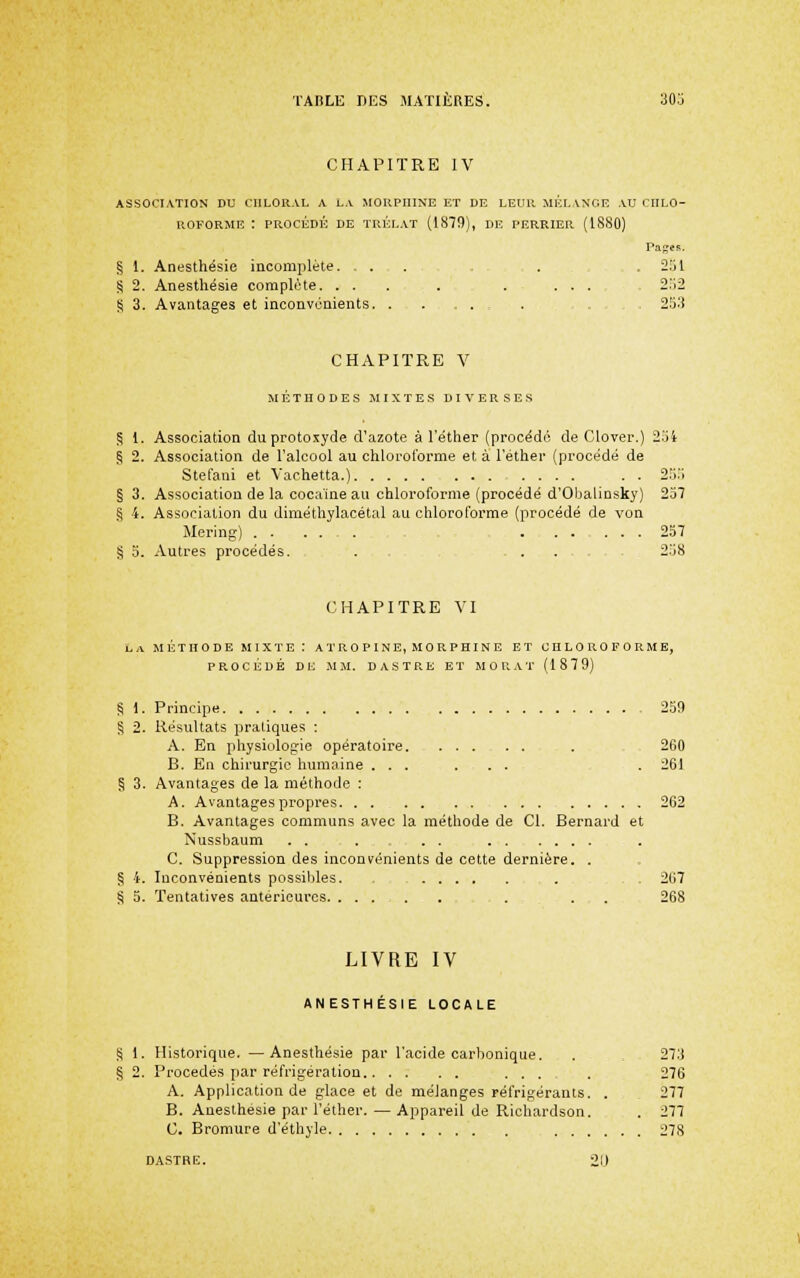 CHAPITRE IV ASSOCIATION DU CIILORAL A LA MORPHINE ET DE LEUR MÉL VNGE AU CHLO- ROFORME : PROCÉDÉ DE TRÉr.AT (1879), DE PERRIER (1880) Pa^es. § 1. Anesthésie incomplète. .... . . 251 S 2. Anesthésie complète. ... . . ... 252 S 3. Avantages et inconvénients . . 253 CHAPITRE V MÉTHODES .MIXTES DIVERSES § 1. Association duprotoxyde d'azote à l'éther (procède de Clover.) 254 § 2. Association de l'alcool au chlocoforme et à l'éther (procédé de Stefani et Vachetta.) . . 25.i § 3. Association de la cocaïne au chloroforme (procédé d'Obalinsky) 257 § 4. Association du diméthylacétal au chloroforme (procédé de von Mering) 257 § 5. Autres procédés. . . . 258 CHAPITRE VI La MÉTHODE MIXTE : A T R 0 P I N E, M 0 R P HI N E ET CHLOROFORME, PROCÉDÉ DE ,MM. D ASTRE ET MORAT (1879) § 1. Principe 259 § 2. Résultats pratiques : A. En physiologie opératoire . , 260 B. En chirurgie humaine ... ... . 261 § 3. Avantages de la méthode : A. Avantages propres 262 B. Avantages communs avec la méthode de Cl. Bernard et Nussbaum . . . . . C. Suppression des inconvénients de cette dernière. . § 4. Inconvénients possililes. . . . 267 § 5. Tentatives antérieures . . . 268 LIVRE IV ANESTHÉSIE LOCALE S 1. Historique. —Anesthésie par l'acide carbonique. . , 273 § 2. Procédés par réfrigération ... . 276 A. Application de glace et de mélanges réfri.gérants. . . 277 B. Anesthésie par l'éther. — Appareil de Richardson. . 277 C. Bromure d'éthyle 278