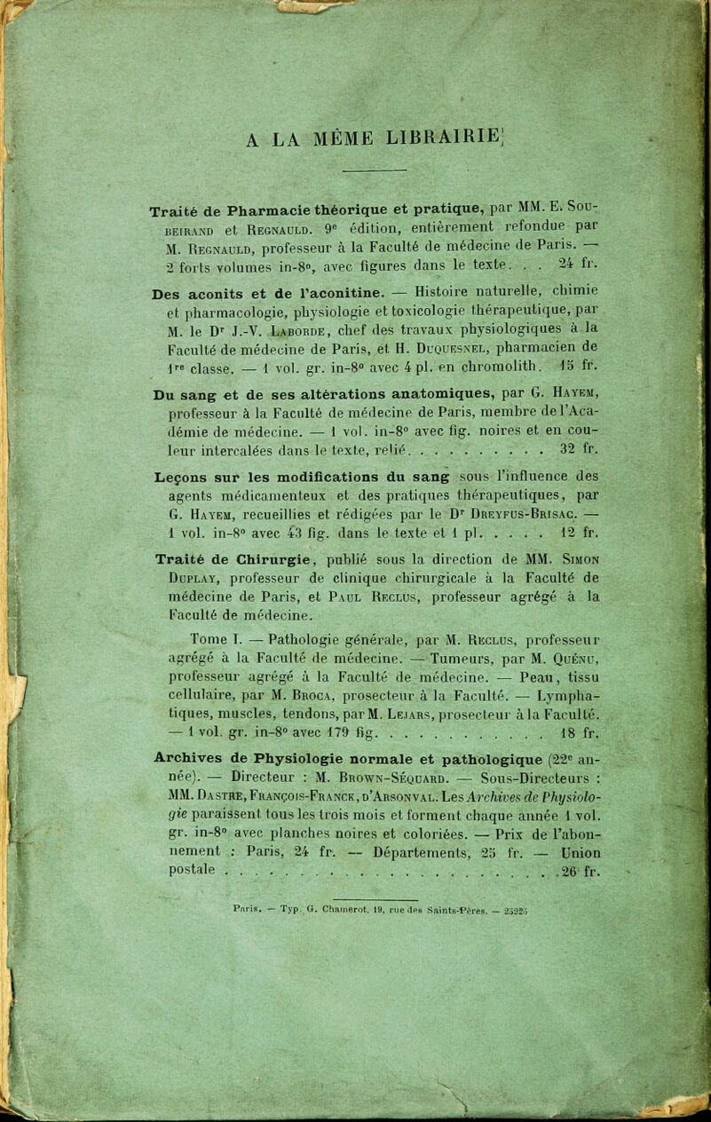 A LA MÊME librairie; Traité de Pharmacie théorique et pratique, par MM. E. SoUt BEiRAND et Regnauld. 9 édition, entièrement refondue par M. Regnauld, professeur cà la Faculté de médecine de Paris. — 2 forts volumes in-8°, avec figures dans le texte. . . 24 fr. Des aconits et de l'aconitine. — Histoire naturelle, chimie et pharmacologie, physiologie et toxicologie thérapeutique, par M. le D' J.-V. Labobde, chef des travaux physiologiques à la Faculté de médecine de Paris, et H. Dl'QUEsnel, pharmacien de !'•= classe. — 1 vol. gr. in-8° avec 4 pi. en chromolith. 15 fr. Du sang et de ses altérations anatomiques, par G. Hayem, professeur à la Faculté de médecine de Paris, membre de l'Aca- démie de médecine. — 1 vol. in-8» avec fig. noire.s et en cou- leur intercalées dans le texte, re'ié 32 fr. Leçons sur les modifications du sang sous l'influence des agents médicamenteux et des pratiques thérapeutiques, par G. Hayem, recueillies et rédigées par le D' Dreyfus-Brisac. — 1 vol. in-S» avec 43 fig. dans le texte et 1 pi 12 fr. Traité de Chirurgie, publié sous la direction de MM. Simon DupLAY, professeur de clinique chirurgicale à la Faculté de médecine de Paris, et Paul Reclus, professeur agrégé à la Faculté de médecine. Tome T. — Pathologie générale, par M. Reclus, professeur agrégé à la Faculté de médecine. — Tumeurs, par M. Quénu, professeur agrégé à la Faculté de médecine. — Peau, tissu cellulaire, par M. Brooa, prosecteur à la Faculté. — Lympha- tiques, muscles, tendons, par M. Lejars, prosecteur à la Faculté. — lvol.gr. in-S» avec 179 fig 18 fr. Archives de Physiologie normale et pathologique (22'= an- née). — Directeur : M. Brown-Séquard. — Sous-Directeurs : MM. Dasthe, François-Franck,d'Arsonval. Les Acctees de P%swto- gie paraissent tous les trois mois et forment chaque année 1 vol. gr. in-8» avec planches noires et coloriées. — Prix de l'abon- nement : Paris, 24 fr. ~ Départements, 25 fr. — Union postale 26 fr. ■ Typ. G. Chainerot. 19. rvie .Ips Saints-PiVes.