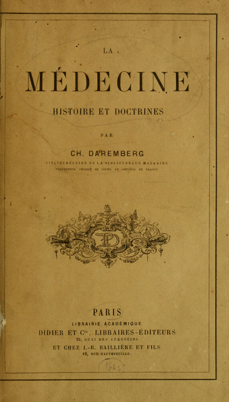 LA . MÉDECINE HISTOIRE ET DOCTRINES r a r, CH. DA*iREMBERG I BLIOTH ÉC AIB I D E I. A B I I T II I. Q I I. M AZ A ttl N E I RAM ' » PARIS LIBRAIRIE ACADÉMIQUE DIDIER ET Cu, LIBRAIRES-ÉDITEURS 35, 0 U AI DES A 0 00 8TJH S HT CHEZ J.-H. BA1LLIÈRE ET FILS 19, RUR HAUTKFKUILLE.