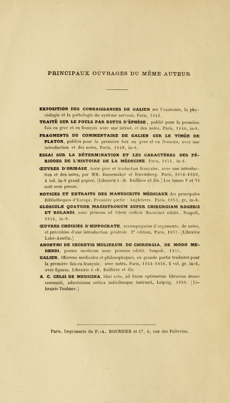 PRINCIPAUX OUVRAGES DU MEME AUTEUR EXPOSITION DES CONNAISSANCES DE GALIEN sur l'analomie, la phy- siologie et la pathologie du système nerveux. Paris, 1841. TRAITÉ SUR LE POULS PAR ROFUS D'ÉPBÈSE , publié pour la première fois en grec et en français avec une introd. el des notes. Paris, 184 6, iu-S. FRAGMENTS DU COMMENTAIRE DE GALIEN SDR LE TIMEE DE PLATON, publiés pour la première fois en grec et en français, avec nue introduction et des notes. Paris, 1848, in-8. ESSAI SUR LA DÉTERMINATION ET LES CARACTÈRES DES PÉ- RIODES DE L'HISTOIRE DE LA MÉDECINE. Puis. 1851, in-8. ŒUVRES D'ORIBASE. texte grec et traduction française, avec une introduc- tion et des notes, par MM. Bussemaker et Daremberg. Paris, 1851-1859, 4 vol. in-8 grand papier. (Librairie J .-B. Baillière et fils.) Les tomes V et VI sont sous presse. NOTICES ET EXTRAITS DES MANUSCRITS MÉDICAUX des principales Bibliothèques d'Europe. Première partie : Angleterre. Paris. 1853, gr. in-8. GLOSSUL/E QUATUOR MAGISTRORUM SUPER CHIRURGIAM ROGERII ET ROLANDI. mine primum ad Qdem codicis Mazarinci edidit. Xeapoli, 1854, in-8. ŒUVRES CHOISIES D'HIPPOCRATE. accompagnées d'arguments, de notes, et précédées d'une introduction générale. 2e édition. Paris. 1855. (Librairie Labé-Asselin.) ANONVMI DE SECRETIS MULIERUM. DE CHIRURGIA. DE MODO ME- DENDI. poema medicum mine primum edidit. Neapoli, 1S55. GALIEN. OEuvres médicales et philosophiques, en grande partie traduites pour la première fois eu français; avec notes. Paris, 1 8 54-1856. 2 vol. gr. in-8, avec figures. Librairie J.-B. Baillière et fils. A. C. CELSI DE MEDICINA. libri octo, ad finem optimorum librorum denuo recensuit, adnotatione critica iudieibusque instruxit. Leipzig, 1859. (Li- brairie Teubner.) Paris. Imprimerie de P.-A. BOURDIER et Cc, 6, rue des Poitevins.