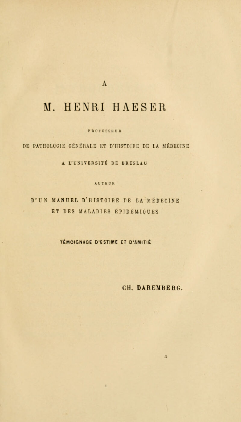 M. HENRI HAESER PROFESSEUR PE PATHOLOGIE GÉNÉRALE ET D'HISTOIRE DE LA MÉDECINE A L'UNIVERSITE DE BRESLAU D'UN MANUEL D'HISTOIRE DE LA MÉDECINE ET DES MALADIES ÉPIDÉMIQUES TÉMOIGNAGE D'ESTIME ET D'AMITIÉ CH. DAREMBERG.