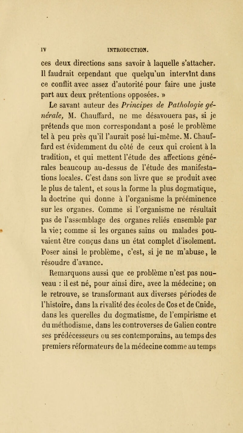 ces deux directions sans savoir à laquelle s'attacher. Il faudrait cependant que quelqu'un intervînt dans ce conflit avec assez d'autorité pour faire une juste part aux deux prétentions opposées. » Le savant auteur des Principes de Pathologie gé- nérale, M. Chauffard, ne me désavouera pas, si je prétends que mon correspondant a posé le problème tel à peu près qu'il l'aurait posé lui-même. M. Chauf- fard est évidemment du côté de ceux qui croient à la tradition, et qui mettent l'étude des affections géné- rales beaucoup au-dessus de l'étude des manifesta- tions locales. C'est dans son livre que se produit avec le plus de talent, et sous la forme la plus dogmatique, la doctrine qui donne à l'organisme la prééminence sur les organes. Comme si l'organisme ne résultait pas de l'assemblage des organes reliés ensemble par la vie; comme si les organes sains ou malades pou- vaient être conçus dans un état complet d'isolement. Poser ainsi le problème, c'est, si je ne m'abuse, le résoudre d'avance. Remarquons aussi que ce problème n'est pas nou- veau : il est né, pour ainsi dire, avec la médecine; on le retrouve, se transformant aux diverses périodes de l'histoire, dans la rivalité des écoles de Cos et de Cnide, dans les querelles du dogmatisme, de l'empirisme et du méthodisme, dans les controverses de Galien contre ses prédécesseurs ou ses contemporains, au temps des premiers réformateurs de la médecine comme au temps