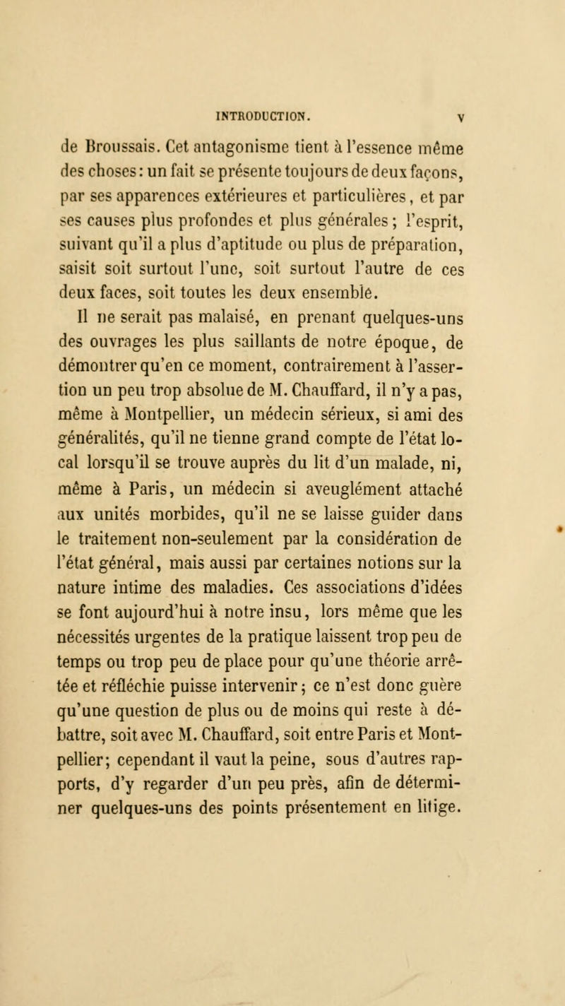 de Broussais. Cet antagonisme tient à l'essence même des choses : un fait se présente toujours de deux façons, par ses apparences extérieures et particulières, et par ses causes plus profondes et plus générales ; l'esprit, suivant qu'il a plus d'aptitude ou plus de préparation, saisit soit surtout l'une, soit surtout l'autre de ces deux faces, soit toutes les deux ensemble. Il ne serait pas malaisé, en prenant quelques-uns des ouvrages les plus saillants de notre époque, de démontrer qu'en ce moment, contrairement à l'asser- tion un peu trop absolue de M. Chauffard, il n'y a pas, même à Montpellier, un médecin sérieux, si ami des généralités, qu'il ne tienne grand compte de l'état lo- cal lorsqu'il se trouve auprès du lit d'un malade, ni, même à Paris, un médecin si aveuglément attaché aux unités morbides, qu'il ne se laisse guider dans le traitement non-seulement par la considération de l'état général, mais aussi par certaines notions sur la nature intime des maladies. Ces associations d'idées se font aujourd'hui à notre insu, lors même que les nécessités urgentes de la pratique laissent trop peu de temps ou trop peu de place pour qu'une théorie arrê- tée et réfléchie puisse intervenir ; ce n'est donc guère qu'une question de plus ou de moins qui reste à dé- battre, soit avec M. Chauffard, soit entre Paris et Mont- pellier; cependant il vaut la peine, sous d'autres rap- ports, d'y regarder d'un peu près, afin de détermi- ner quelques-uns des points présentement en litige.