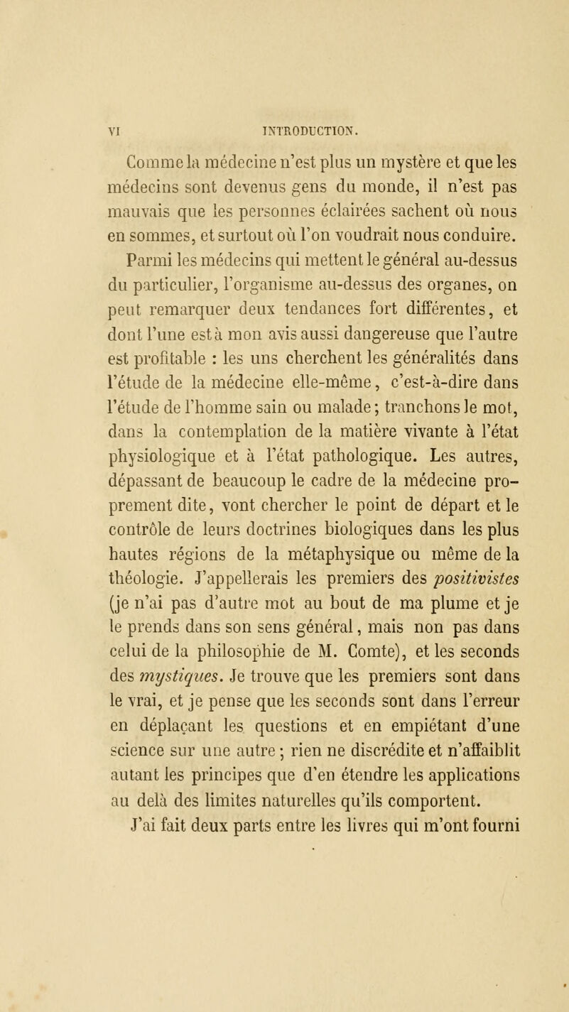 Comme la médecine n'est plus un mystère et que les médecins sont devenus gens du monde, il n'est pas mauvais que les personnes éclairées sachent où nous en sommes, et surtout où l'on voudrait nous conduire. Parmi les médecins qui mettent le général au-dessus du particulier, l'organisme au-dessus des organes, on peut remarquer deux tendances fort différentes, et dont l'une esta mon avis aussi dangereuse que l'autre est profitable : les uns cherchent les généralités dans l'étude de la médecine elle-même, c'est-à-dire dans l'étude de l'homme sain ou malade ; tranchons le mot, dans la contemplation de la matière vivante à l'état physiologique et à l'état pathologique. Les autres, dépassant de beaucoup le cadre de la médecine pro- prement dite, vont chercher le point de départ et le contrôle de leurs doctrines biologiques dans les plus hautes régions de la métaphysique ou même de la théologie. J'appellerais les premiers des positivistes (je n'ai pas d'autre mot au bout de ma plume et je le prends dans son sens général, mais non pas dans celui de la philosophie de M. Comte), et les seconds des mystiques. Je trouve que les premiers sont dans le vrai, et je pense que les seconds sont dans l'erreur en déplaçant les questions et en empiétant d'une science sur une autre ; rien ne discrédite et n'affaiblit autant les principes que d'en étendre les applications au delà des limites naturelles qu'ils comportent. J'ai fait deux parts entre les livres qui m'ont fourni
