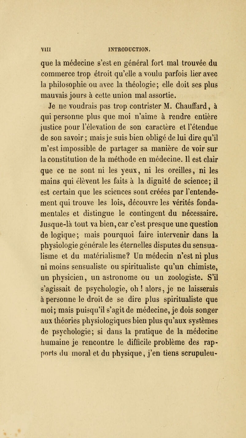 que la médecine s'est en général fort mal trouvée du commerce trop étroit qu'elle a voulu parfois lier avec la philosophie ou avec la théologie; elle doit ses plus mauvais jours à cette union mal assortie. Je ne voudrais pas trop contrister M. Chauffard, à qui personne plus que moi n'aime à rendre entière justice pour l'élévation de son caractère et l'étendue de son savoir ; mais je suis bien obligé de lui dire qu'il m'est impossible de partager sa manière de voir sur la constitution de la méthode en médecine. Il est clair que ce ne sont ni les yeux, ni les oreilles, ni les mains qui élèvent les faits à la dignité de science ; il est certain que les sciences sont créées par l'entende- ment qui trouve les lois, découvre les vérités fonda- mentales et distingue le contingent du nécessaire. Jusque-là tout va bien, car c'est presque une question de logique; mais pourquoi faire intervenir dans la physiologie générale les éternelles disputes du sensua- lisme et du matérialisme? Un médecin n'est ni plus ni moins sensualiste ou spiritualiste qu'un chimiste, un physicien, un astronome ou un zoologiste. S'il s'agissait de psychologie, oh! alors, je ne laisserais à personne le droit de se dire plus spiritualiste que moi; mais puisqu'il s'agit de médecine, je dois songer aux théories physiologiques bien plus qu'aux systèmes de psychologie; si dans la pratique de la médecine humaine je rencontre le difficile problème des rap- ports du moral et du physique, j'en tiens scrupuleu-